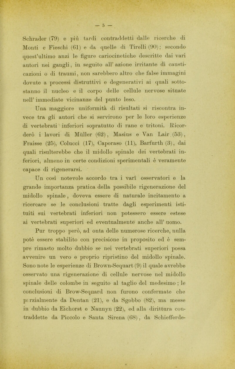 Schrader (79) e più tardi contraddetti dalle ricerche di Monti e Fieschi (di) e da quelle di Tirelli (90) ; secondo qaest’iiltimo anzi le figure cariocineticlie descritte dai vari autori nei gangli, in seguito all’ azione irritante di causti- cazioni o di traumi, non sarebbero altro che false immagini dovute a processi distruttivi e degenerativi ai quali sotto- stanno il nucleo e il corpo delle cellule nervose situate nell’ immediate vicinanze del punto leso. Una maggiore uniformità di risultati si riscontra in- vece tra gli autori che si servirono per le loro esperienze di vertebrati inferiori sopratutto di rane e tritoni. Ricor- derò i lavori di Miiller (62), Masius e Van Lair (53), Fraisse (25), Colucci (17), Caporaso (11), Barfurth (3), dai quali risulterebbe che il midollo spinale dei vertebrati in- feriori, almeno in certe condizioni sperimentali è veramente capace di rigenerarsi. Un cosi notevole accordo tra i vari osservatori e la grande importanza pratica della possibile rigenerazione del midollo spinale , doveva essere di naturale incitamento a ricercare se le conclusioni tratte dagli esperimenti isti- tuiti sui vertebrati inferiori non potessero essere estese ai vertebrati superiori ed eventualmente anche all’ uomo. Pur troppo però, ad onta delle numerose ricerche, nulla potè essere stabilito con precisione in propòsito ed è sem- pre rimasto molto dubbio se nei vertebrati siq^eriori possa avvenire un vero e proprio ripristino del midollo spinale. Sono note le esperienze di Brown-Sequart (9) il quale avrebbe osservato una rigenerazione di cellule nervose nel midollo spinale delle colombe in seguito al taglio del medesimo ; le conclusioni di Brow-Sequard non furono confermate che pc.rzialmente da Dentan (21), e da Sgobbo (82), ma messe in dubbio da Eichorst e Naunyn (22), ed alla dirittura con- traddette da Piccolo e Santa Sirena (68) , da Schiefferde-