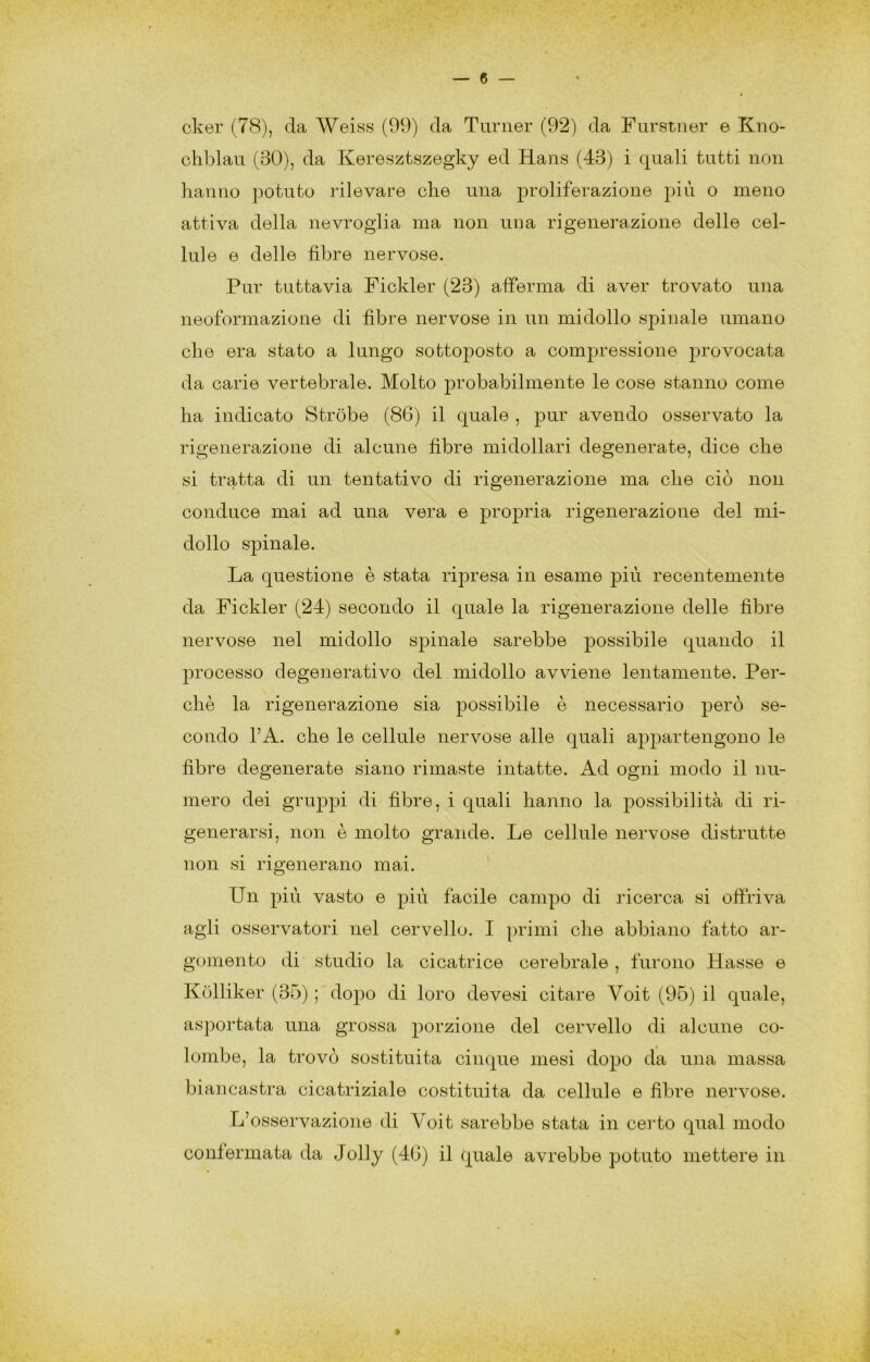 cker (78), da Weiss (99) da Tiirner (92) da Furstiier e Kno- chblau (30), da Keresztszegky ed Hans (43) i quali tutti non hanno potuto rilevare che una proliferazione più o meno attiva della nevroglia ma non una rigenerazione delle cel- lule e delle fibre nervose. Pur tuttavia Fickler (23) afferma di aver trovato una neoformazione di fibre nervose in un midollo spinale umano che era stato a lungo sottoposto a compressione provocata da carie vertebrale. Molto probabilmente le cose stanno come ha indicato Stròbe (86) il quale , pur avendo osservato la rigenerazione di alcune fibre midollari degenerate, dice che si tratta di un tentativo di rigenerazione ma che ciò non conduce mai ad una vera e propria rigenerazione del mi- dollo spinale. La questione è stata ripresa in esame più recentemente da Fickler (24) secondo il quale la rigenerazione delle fibre nervose nel midollo spinale sarebbe possibile quando il processo degenerativo del midollo avviene lentamente. Per- chè la rigenerazione sia possibile è necessario però se- condo l’A. che le cellule nervose alle quali appartengono le fibre degenerate siano rimaste intatte. Ad ogni modo il nu- mero dei gruppi di fibre, i quali hanno la possibilità di ri- generarsi, non è molto grande. Le cellule nervose distrutte non si rigenerano mai. Un più vasto e più facile campo di ricerca si offriva agii osservatori nel cervello. I primi che abbiano fatto ar- gomento di studio la cicatrice cerebrale , furono Hasse e Kolliker (35) ; dopo di loro devesi citare Voit (95) il quale, asportata una grossa porzione del cervello di alcune co- lombe, la trovò sostituita cinque mesi dopo da una massa biancastra cicatriziale costituita da cellule e fibre nervose. L’osservazione di Voit sarebbe stata in ceido qual modo confermata da Jolly (40) il quale avrebbe potuto mettere in