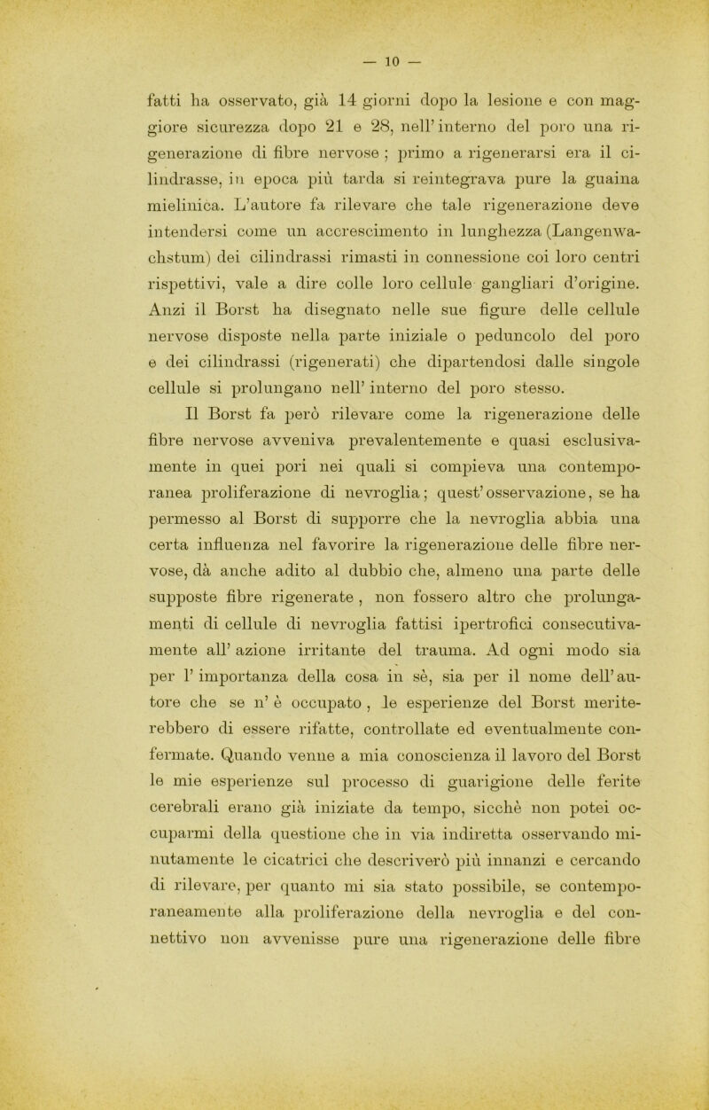 fatti ha osservato, già 14 giorni dopo la lesione e con mag- giore sicurezza dopo 21 e 28, nell’interno del poro una ri- generazione di fibre nervose ; primo a rigenerarsi era il ci- lindrasse, in epoca più tarda si reintegrava pure la guaina mielinica. L’autore fa rilevare che tale rigenerazione deve intendersi come un accrescimento in lunghezza (Langenwa- chstum) dei cilindrassi rimasti in connessione coi loro centri rispettivi, vale a dire colle loro cellule gangliari d’origine. Anzi il Borst ha disegnato nelle sue figure delle cellule nervose disposte nella parte iniziale o peduncolo del poro e dei cilindrassi (rigenerati) che dipartendosi dalle singole cellule si prolungano nell’ interno del 23oro stesso. Il Borst fa j3erò rilevare come la rigenerazione delle fibre nervose avveniva prevalentemente e quasi esclusiva- mente in quei j)ori nei quali si com^Dieva una contem]30- ranea j^roliferazione di nevroglia ; quest’ osservazione, se ha permesso al Borst di supporre che la nevroglia abbia una certa influenza nel favorire la rigenerazione delle fibre ner- vose, dà anche adito al dubbio che, almeno una j^^-i’te delle su2)]30ste fibre rigenerate , non fossero altro che ]3i’ohinga- menti di cellule di nevroglia fattisi ij)ertrofici consecutiva- mente all’ azione irritante del trauma. Ad ogni modo sia per 1’ importanza della cosa in sè, sia ]3er il nome dell’ au- tore che se n’ è occujDato , le es2)erienze del Borst merite- rebbero di essere rifatte, controllate ed eventualmente con- fermate. Quando venne a mia conoscienza il lavoro del Borst le mie es}3erienze sul j^^’ocesso di guarigione delle ferite cerebrali erano già iniziate da tein]30, sicché non potei oc- cuj^armi della questione che in via indiretta osservando mi- nutamente le cicatrici che descriverò ^^iù innanzi e cercando di rilevare, j^er quanto mi sia stato })0ssibile, se contem^ìo- raneamente alla j3roliferazione della nevroglia e del con- nettivo non avvenisse pure una rigenerazione delle fibre