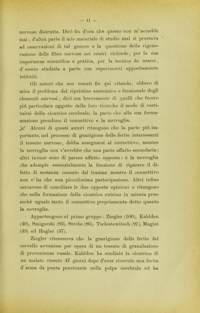 iiGi’vose distriittG. Divo fili d’ova eli6 cj^iiesto non ni accadde mai ; d’altra parte il mio materiale di studio mal si prestava ad osservazioni di tal genere e la cpiestione della rigene- razione delle fibre nervose nei centri richiede, per la sua importanza scientifica e pratica, per la tecnica da usarsi, d’ essere studiata a parte con esperimenti appositamente istituiti. Gli autori che son venuti fin qui citando, ebbero di mira il problema del ripristino anatomico e funzionale degli elementi nervosi ; dirò ora brevemente di quelli che fecero più particolare oggetto delle loro ricerche il modo di costi- tuirsi della cicatrice cerebrale, la parte che alla sua forma- inazione prendono il connettivo e la nevroglia. Alcuni di questi autori ritengono che la parte più im- portante, nel processo di guarigione delle ferite interessanti il tessuto nervoso, debba assegnarsi al connettivo, mentre la nevroglia non v’avrebbe che una parte affatto secondaria ; altri invece sono di parere affatto opposto : è la nevroglia ohe adempie essenzialmente la funzione di riparare il di- fetto di sostanza causato dal trauma mentre il connettivo non v’ ha che una piccolissima partecipazione. Altri infine cercarono di conciliare le due opj^oste opinioni e ritengono che nella formazione della cicatrice entrino in misura pres- soché uguale tanto il connettivo propriamente detto quanto la nevroglia. Appartengono al primo gruppo : Ziegler (100), Kahlden (40), Smigorski (83), Stròbe (86), Tschistowitsch (91), Magini (49) ed Hegler (37). Ziegler riteneneva che la guarigione delle ferite del cervello avvenisse per opera di un tessuto di granulazione di provenienza vasale. Kahlden ha studiato la cicatrice di un malato vissuto 47 giorni dopo d’aver ricevuto una ferita d’ arma da punta penetrante nella polpa cerebrale ed ha