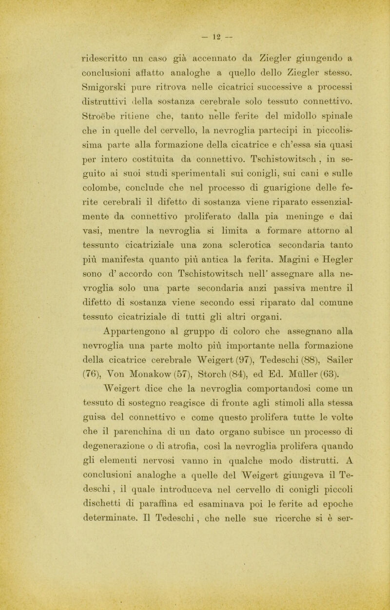 riclescritto un caso già accennato da Ziegler giungendo a conclusioni affatto analoghe a quello dello Ziegler stesso. Smigorski pure ritrova nelle cicatrici successive a processi distruttivi della sostanza cerebrale solo tessuto connettivo. % Stroébe ritiene che, tanto nelle ferite del midollo spinale che in quelle del cervello, la nevroglia partecipi! in piccolis- sima parte alla formazione della cicatrice e ch’essa sia quasi per intero costituita da connettivo. Tschistowitsch , in se- guito ai suoi studi sperimentali sui conigli, sui cani e sulle colombe, conclude che nel processo di guarigione delle fe- rite cerebrali il difetto di sostanza viene riparato essenzial- mente da connettivo proliferato dalla pia meninge e dai vasi, mentre la nevroglia si limita a formare attorno al tessunto cicatriziale una zona sclerotica secondaria tanto più manifesta quanto più antica la ferita. Magini e Hegler sono d’ accordo con Tschistowitsch nell’ assegnare alla ne- vroglia solo una parte secondaria anzi passiva mentre il difetto di sostanza viene secondo essi riparato dal comune tessuto cicatriziale di tutti gli altri organi. Appartengono al gruppo di coloro che assegnano alla nevroglia una parte molto più importante nella formazione della cicatrice cerebrale Weigert(97), Tedeschi (88), Sailer (76), Von Monakow (57), Storch (84), ed Ed. Miiller (63). Weigert dice che la nevroglia comportandosi come un tessuto di sostegno reagisce di fronte agli stimoli alla stessa guisa del connettivo e come questo prolifera tutte le volte che il parenchina di un dato organo subisce un processo di degenerazione o di atrofia, cosi la nevroglia prolifera quando gli elementi nervosi vanno in qualche modo distrutti. A conclusioni analoghe a quelle del Weigert giungeva il Te- deschi , il quale introduceva nel cervello di conigli piccoli dischetti di paraffina ed esaminava poi le ferite ad epoche determinate. Il Tedeschi , che nelle sue ricerche si è ser-