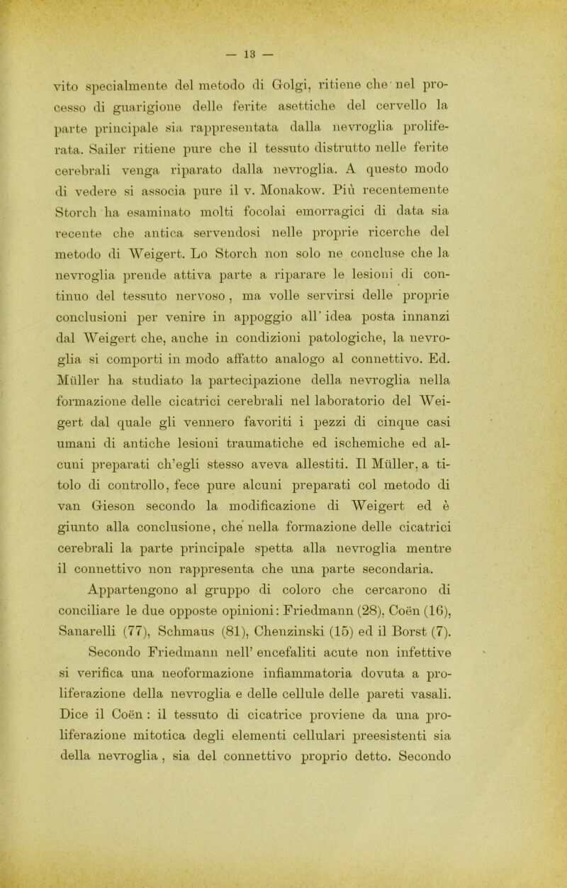 vito specialmente del metodo di Golgi, ritiene die'nel pro- cesso di guarigione delle ferite asettiche del cervello la parte principale sia rappresentata dalla nevroglia prolife- rata. Sailer ritiene pure che il tessuto distrutto nelle ferite cerebrali venga riparato dalla nevroglia. A questo modo di vedere si associa pure il v. Monakow. Più recentemente Stordì 'ha esaminato molti focolai emorragici di data sia recente che antica servendosi nelle projDrie ricerche del metodo di Weigert. Lo Stordì non solo ne concluse che la nevroglia prende attiva parte a riparare le lesioni di con- tinuo del tessuto nervoso , ma volle servirsi delle |3roprie conclusioni per venire in appoggio all’ idea posta innanzi dal Weigert che, anche in condizioni patologiche, la nevro- glia si comporti in modo affatto analogo al connettivo. Ed. Miiller ha studiato la partecipazione della nevroglia nella formazione delle cicatrici cerebrali nel laboratorio del Wei- gert dal quale gli vennero favoriti i pezzi di cinque casi umani di antiche lesioni traumatiche ed ischemiche ed al- cuni preparati ch’egli stesso aveva allestiti. Il Miiller, a ti- tolo di controllo, fece pure alcuni preparati col metodo di van Gieson secondo la modificazione di Weigert ed è giunto alla conclusione, che* nella formazione delle cicatrici cerebrali la parte principale spetta alla nevroglia mentre il connettivo non rappresenta che una parte secondaria. Appartengono al gruppo di coloro che cercarono di conciliare le due opposte opinioni: Friedmann (28), Coen (16), Sanarelli (77), Schmaus (81), Chenzinski (15) ed il Borst (7). Secondo Friedmann nell’ encefaliti acute non infettive si verifica una neoformazione infiammatoria dovuta a pro- liferazione della nevroglia e delle cellule delle pareti vasali. Dice il Coen : il tessuto di cicatrice proviene da una ^mo- liferazione mitotica degli elementi cellulari preesistenti sia della nevroglia , sia del connettivo proprio detto. Secondo