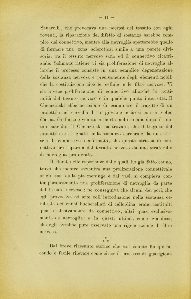 Sanarelli , die provocava una necrosi del tessuto con aghi roventi, la rijiarazione del difetto di sostanza sarebbe com- jiito del connettivo, mentre alla nevroglia spetterebbe quello di formare una zona sclerotica, simile a una parete divi- soria, tra il tessuto nervoso sano ed il connettivo cicatri- ziale. Sclimaus ritiene vi sia proliferazione di nevroglia al- lorché il processo consiste in una semplice degenerazione della sostanza nervosa e precisamente degli elementi nobili che la costituiscono cioè le cellule e le fibre nervose. Vi sia invece proliferazione di connettivo allorché la conti- nuità del tessuto nervoso è in qualche punto interrotta. Il Chemzinski ebbe occasione di esaminare il tragitto di un proiettile nel cervello di un giovane uccisosi con un colpo d’arma da fuoco e venuto a morte molto tempo dopo il ten- tato suicidio. Il Chemzinski ha trovato, che il tragitto del 2^relettile era segnato nella sostanza cerebrale da una stri- scia di connettivo neoformato, che questa striscia di con- nettivo era separata dal tessuto nervoso da uno straterello di nevroglia proliferata. Il Borst, nelle esperienze delle quali ho già fatto cenno, trovò che mentre avveniva una proliferazione connettivale originatasi dalla pia meninge e dai vasi, si compieva con- temporaneamente una proliferazione di nevroglia da parte del tessuto nervoso ; ne conseguiva che alcuni dei pori, che egli provocava ad arte coll’ introduzione nella sostanza ce- rebrale dei cunei bucherellati di celloidina, erano costituiti quasi esclusivamente da connettivo , altri quasi esclusiva- mente da nevroglia ; è in questi ultimi , come già dissi, che egli avrebbe pure osservato una rigenerazione di fibre nervose. • * -X- Dal breve riassunto storico che son venuto fin qui fa- cendo e facile rilevare come circa il processo di guarigione