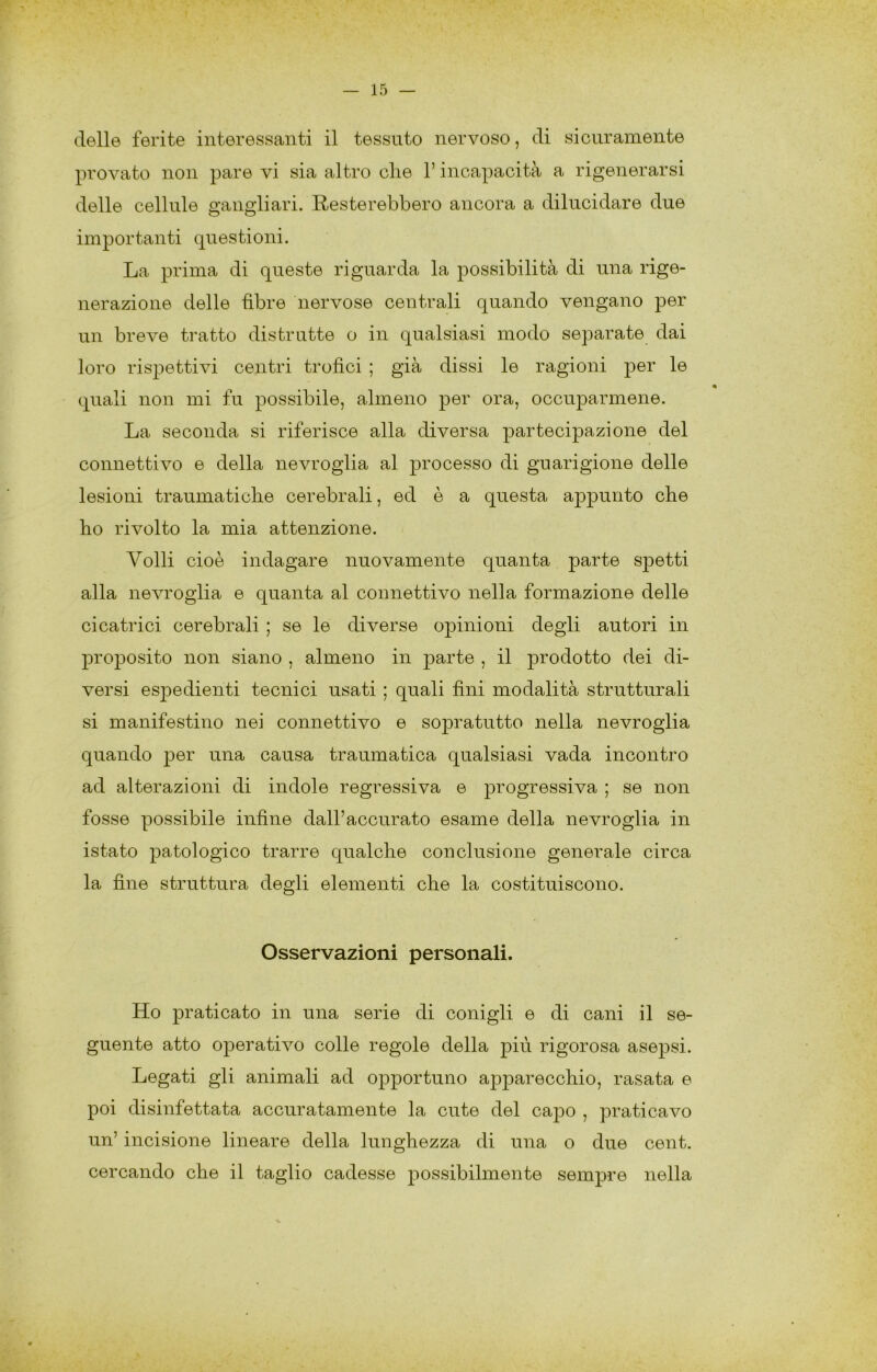 delle ferite interessanti il tessuto nervoso, di sicuramente provato non pare vi sia altro die l’incapacità a rigenerarsi delle cellule gangliari. Resterebbero ancora a dilucidare due importanti questioni. La prima di queste riguarda la possibilità di una rige- nerazione delle -fibre nervose centrali quando vengano per un breve tratto distrutte o in qualsiasi modo separate dai loro rispettivi centri trofici ; già dissi le ragioni per le quali non mi fu possibile, almeno per ora, occuparmene. La seconda si riferisce alla diversa partecipazione del connettivo e della nevrogiia al processo di guarigione delle lesioni traumaticbe cerebrali, ed è a questa appunto che fio rivolto la mia attenzione. Volli cioè indagare nuovamente quanta parte sjDetti alla nevrogiia e quanta al connettivo nella formazione delle cicatrici cerebrali ; se le diverse opinioni degli autori in proposito non siano , almeno in parte , il prodotto dei di- versi esjDedienti tecnici usati ; quali fini modalità strutturali si manifestino nei connettivo e sopratutto nella nevrogiia quando per una causa traumatica qualsiasi vada incontro ad alterazioni di indole regressiva e progressiva ; se non fosse possibile infine dall’accurato esame della nevrogiia in istato patologico trarre qualche conclusione generale circa la fine struttura degli elementi che la costituiscono. Osservazioni personali. Ho praticato in una serie di conigli e di cani il se- guente atto operativo colle regole della jhù rigorosa asepsi. Legati gli animali ad opportuno apparecchio, rasata e poi disinfettata accuratamente la cute del caj)0 , praticavo un’ incisione lineare della lunghezza di una o due cent, cercando che il taglio cadesse possibilmente sempre nella