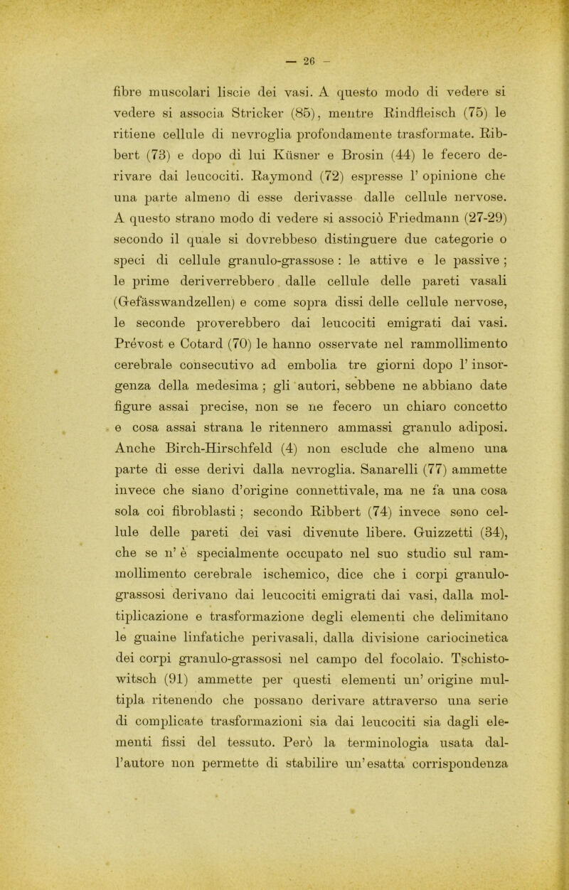 fibre mnycolari liscie dei vasi. A questo modo di vedere si vedere si associa Stricker (85), mentre Rindfieisch (75) le ritiene cellule di nevrogiia profondamente trasformate. Rib- bert (73) e dopo di lui Kilsner e Brosin (44) le fecero de- rivare dai leucociti. Raymond (72) espresse 1’ opinione che una parte almeno di esse derivasse dalle cellule nervose. A questo strano modo di vedere si associò Friedmann (27-29) secondo il quale si dovrebbeso distinguere due categorie o speci di cellule granulo-grassose : le attive e le passive ; le prime deriverrebbero dalle cellule delle pareti vasali (Grefàsswandzellen) e come soj^ra dissi delle cellule nervose, le seconde proverebbero dai leucociti emigrati dai vasi. Prévost e Cotard (70) le hanno osservate nel rammollimento cerebrale consecutivo ad embolia tre giorni dopo l’insor- genza della medesima; gli'autori, sebbene ne abbiano date figure assai precise, non se ne fecero un chiaro concetto e cosa assai strana le ritennero ammassi granulo adiposi. Anche Birch-Hirschfeld (4) non esclude che almeno una parte di esse derivi dalla nevrogiia. Sanarelli (77) ammette invece che siano d’origine connettivale, ma ne fa una cosa sola coi fibroblasti ; secondo Ribbert (74) invece sono cel- lule delle pareti dei vasi divenute libere. Guizzetti (34), che se n’ è specialmente occupato nel suo studio sul ram- mollimento cerebrale ischemico, dice che i corpi granulo- grassosi derivano dai leucociti emigrati dai vasi, dalla mol- tiplicazione e trasformazione degli elementi che delimitano le guaine linfatiche perivasali, dalla divisione cariociiietica dei corpi granulo-grassosi nel campo del focolaio. Tschisto- witsch (91) ammette per questi elementi un’ origine mul- tipla ritenendo che possano derivare attraverso una serie di complicate trasformazioni sia dai leucociti sia dagli ele- menti fissi del tessuto. Però la terminologia usata dal- l’autore non 2:>ermette di stabilire un’esatta corrispondenza