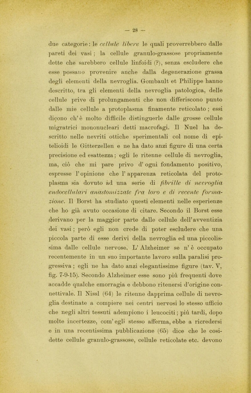 due categorie : le celili le libere le quali proverrebbero dalle pareti dei vasi ; la cellule granulo-grassose propriamente dette che sarebbero cellule linfoidi (?), senza escludere che esse possano provenire anche dalla degenerazione grassa deg;li elementi della nevroglia. Gombault et Philippe hanno descritto, tra gli elementi della nevroglia patologica, delle cellule prive di prolungamenti che non differiscono punto dalle mie cellule a protoplasma finamente reticolato ; essi dicono eh’ è molto difficile distinguerle dalle grosse cellule migratrici mononucleari detti macrofagi. Il Nuel ha de- scritto nelle nevriti ottiche sperimentali col nome di epi- teli oidi le Gitterzellen e ne ha dato anzi figure di una certa precisione ed esattezza ; egli le ritenne cellule di nevroglia, ma, ciò che mi pare privo d’ ogni fondamento positivo, esjiresse l’opinione che 1’ apparenza reticolata del proto- plasma sia dovuto ad una serie di flbìHlle di necroglia endocellulari anastoìnizzate fra loro e di recente forma- zione. Il Borst ha studiato questi elementi nelle esperienze che ho già avuto occasione di citare. Secondo il Borst esse derivano per la maggior parte dalle cellule dell’avventizia dei vasi ; j^erò egli non crede di poter escludere che una piccola parte di esse derivi della nevroglia ed una piccolis- sima dalle cellule nervose. L’Alzheimer se n’ è occupato recentemente in un suo importante lavoro sulla paralisi pro- gressiva ; egli ne ha dato anzi elegantissime figure (tav. V, fig. 7-9-15). Secondo Alzheimer esse sono più frequenti dove accadde qualche emorragia e debbono ritenersi d’origine con- nettivale. Il Nissl (64) le ritenne dapprima cellule di nevro- glia destinate a compiere nei centri nervosi lo stesso ufficio che negli altri tessuti adempiono i leucociti ; più tardi, dopo molte incertezze, com’ egli stesso afferma, ebbe a ricredersi e in una recentissima pubblicazione (65) dice che le cosi- dette cellule granulo-grassose, cellule reticolate etc. devono