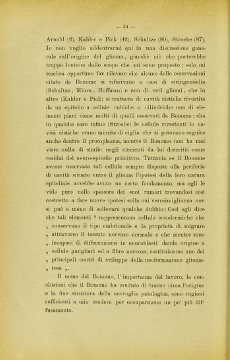Arnold (2), Kahler e Pick (42), Schnltze (80), Stroebe (87). Io non voglio addentrarmi qui in una discussione gene- rale sull’ origine del glioma, giacche ciò che porterebbe troppo lontano dallo scopo che mi sono proposto ; solo mi sembra opportuno far- rilevare che alcune delle osservazioni citate da Bonome si riferivano a casi di siringomielia (Schultze , Mi lira , HofiPman) e non di veri gliomi , che in altre (Kahler e Pick) si trattava di cavità cistiche rivestite da un epitelio a cellule cubiche o cilindriche non di ele- menti piani come molti di quelli osservati da Bonome ; che in qualche caso infine (Stroebe) le cellule rivestenti le ca- vità cistiche erano munite di ciglia che si potevano seguire anche dentro il protoplasma, mentre il Bonome non ha mai visto nulla di simile negli elementi da lui descritti come residui del neuro-epitelio primitivo. Tuttavia se il Bonome avesse osservato tali cellule sempre disposte alla periferia di cavità situate entro il glioma l’ipotesi della loro natura epiteliale avrebbe avuto un certo fondamento, ma egli le vide pure nello spessore dei suoi tumori trovandosi cosi costretto a fare nuove ipotesi sulla cui verosimiglianza non si può a meno di sollevare qualche dubbio : Cosi egli dice che tali elementi “ rappresentano cellule ectodermi che che „ conservano il dipo embrionale e la proprietà di migrare „ attraverso il tessuto nervoso normale e che mentre sono „ incapaci di difierenziarsi in neuroblasti dando origine a „ cellule gangliari ed a fibre nervose, costituiscono uno dei „ principali centri di sviluppo della neoformazione glioma- ,, tosa ,,. Il nome del Bonome, 1’ importanza del lavoro, le con- clusioni che il Bonome ha creduto di trarne circa l’origine e la fine struttura della nevroglia patologica, sono ragioni sufficienti a mio credere per occuparmene un po’ più dif- fusamente.
