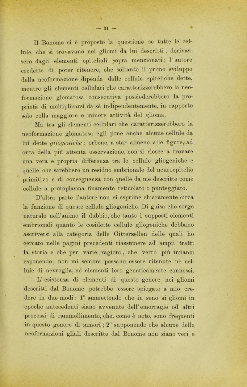r Il Bonome si è proposto la questione se tutte le cel- lule, die si trovavano nei gliomi da lui descritti , derivas- sero dagli elementi epiteliali sopra menzionati ; V autore credette di poter ritenere, che soltanto il primo sviluppo della neoformazione dipenda dalle cellule epiteliche dette, mentre 2:li elementi cellulari che caratterizzerebbero la neo- formazione glomatosa consecutiva possiederebbero la prò- prietà di moltiplicarsi da sè indipendentemente, in rapporto solo colla maggiore o minore attività del glioma. Ma tra sii elementi cellulari che caratterizzerebbero la neoformazione glomatosa egli pone anche alcune cellule da lui dette gliogeniche ; orbene, a star almeno alle figure, ad onta della più attenta osservazione, non si riesce a trovare una vera e propria differenza tra le cellule gliogeniche e quelle che sarebbero un residuo embrionale del neuroepitelio primitivo e di conseguenza con quelle da me descritte come cellule a protoplasma finamente reticolato o punteggiato. D’altra parte l’autore non si esprime chiaramente circa la funzione di queste cellule gliogeniche. Di guisa che sorge naturale nell’animo il dubbio, che tanto i supposti elementi embrionali quanto le cosidette cellule gliogeniche debbano ascriversi alla categoria delle Gritterzellen delle quali ho cercato nelle pagini precedenti riassumere ad ampii tratti la storia e che per varie ragioni , che verrò più innanzi esponendo, non mi sembra possano essere ritenute nè cel- lule di nevroglia, nè elementi loro geneticamente connessi. L’ esistenza di elementi di questo genere nei gliomi descritti dal Bonome potrebbe essere spiegato a mio cre- dere in due modi ; ammettendo che in seno ai gliomi in epoche antecedenti siano avvenute dell’ emorragie od altri processi di rammollimento, che, come è noto, sono frequenti in questo genere di tumori ; 2*^ supponendo che alcune delle neoformazioni gliali descritte dal Bonome non siano veri^ e