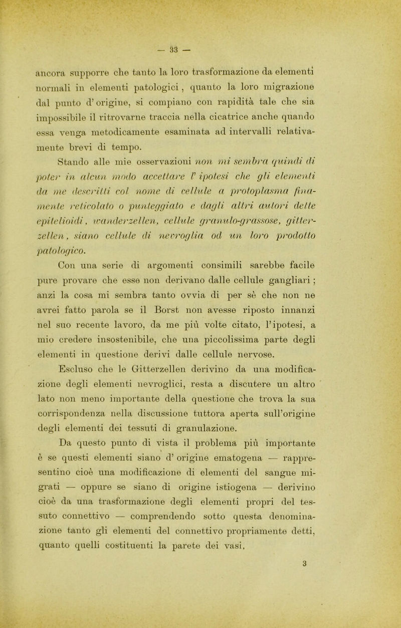 ancora supporre che tanto la loro trasformazione da elementi normali in elementi patologici, quanto la loro migrazione dal punto d’origine, si compiano con rapidità tale che sia impossibile il ritrovarne traccia nella cicatrice anche quando essa venga metodicamente esaminata ad intervalli relativa- mente brevi di tempo. Stando alle mie osservazioni non mi sembra ((uhidi di potè)' in alcun modo accettare /’ ipotesi che gli eleì)ienti da ))ie descì'itti col noìne di cellule a protoplasma flna- ìììcìite ì'eticolato o punteggiato e dagli altri autori dette epitelioidi, ioa)iderzellen, cellule granulo-grassose, gitter- zetlen, siaiio cellule di neeroglia od un loro prodotto patologico. Con una serie di argomenti consimili sarebbe facile pure provare che esse non derivano dalle cellule gangliari ; anzi la cosa mi sembra tanto ovvia di per sè che non ne avrei fatto parola se il Borst non avesse riposto innanzi nel suo recente lavoro, da me più volte citato, l’ipotesi, a mio credere insostenibile, che una piccolissima parte degli elementi in questione derivi dalle cellule nervose. Escluso che le Gitterzellen derivino da una modifica- zione degli elementi nevroglici, resta a discutere un altro lato non meno importante della questione che trova la sua corrispondenza nella discussione tuttora aperta sull’origine degli elementi dei tessuti di granulazione. Da questo punto di vista il problema j)iù importante è se questi elementi siano d’ origine ematogena — rappre- sentino cioè una modificazione di elementi del sanp'ue mi- grati — oppure se siano di origine istiogena — derivino cioè da una trasformazione degli elementi propri del tes- suto connettivo — comprendendo sotto questa denomina- zione tanto gli elementi del connettivo propriamente detti, quanto quelli costituenti la parete dei vasi, 3