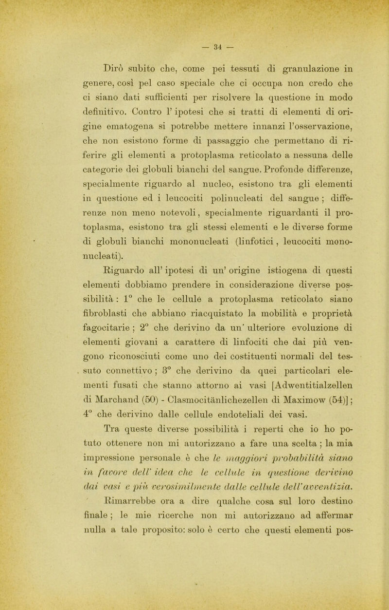 Dirò subito che, come pei tessuti di granulazione in genere, così pel caso sj^eciale che ci occupa non credo che ci siano dati sufficienti per risolvere la questione in modo definitivo. Contro l’ipotesi che si tratti di elementi di ori- gine ematogena si potrebbe mettere innanzi l’osservazione, che non esistono forme di passaggio che permettano di ri- ferire gli elementi a protoplasma reticolato a nessuna delle categorie dei globuli bianchi del sangue. Profonde differenze, specialmente riguardo al nucleo, esistono tra gli elementi in questione ed i leucociti polinucleati del sangue ; diffe- renze non meno notevoli, specialmente riguardanti il pro- toplasma, esistono tra gli stessi elementi e le diverse forme di globuli bianchi mononucleati (linfotici, leucociti mono- nucleati). Riguardo all’ ipotesi di un’ origine istiogena di questi elementi dobbiamo prendere in considerazione diverse pos- sibilità : che le cellule a protoplasma reticolato siano fibroblasti che abbiano riacquistato la mobilità e proprietà fagocitarle ; 2” che derivino da un’ ulteriore evoluzione di elementi giovani a carattere di linfociti che dai ven- gono riconosciuti come uno dei costituenti normali del tes- . suto connettivo ; 3^ che derivino da quei particolari ele- menti fusati che stanno attorno ai vasi [Adwentitialzellen di Marchand (60) - Clasmocitànlichezellen di Maximow (64)] ; 4:^ che derivino dalle cellule endoteliali dei vasi. Tra queste diverse possibilità i reperti che io ho po- tuto ottenere non mi autorizzano a fare una scelta ; la mia impressione personale è che le maggiori prohabilità siano in faoore dell’ idea che le cellule in questione derivino dai vasi e piu oerosimilmente dalle cellule delVavventizia. Rimarrebbe ora a dire qualche cosa sul loro destino finale ; le mie ricerche non mi autorizzano ad affermar nulla a tale proposito: solo è certo che questi elementi pos-