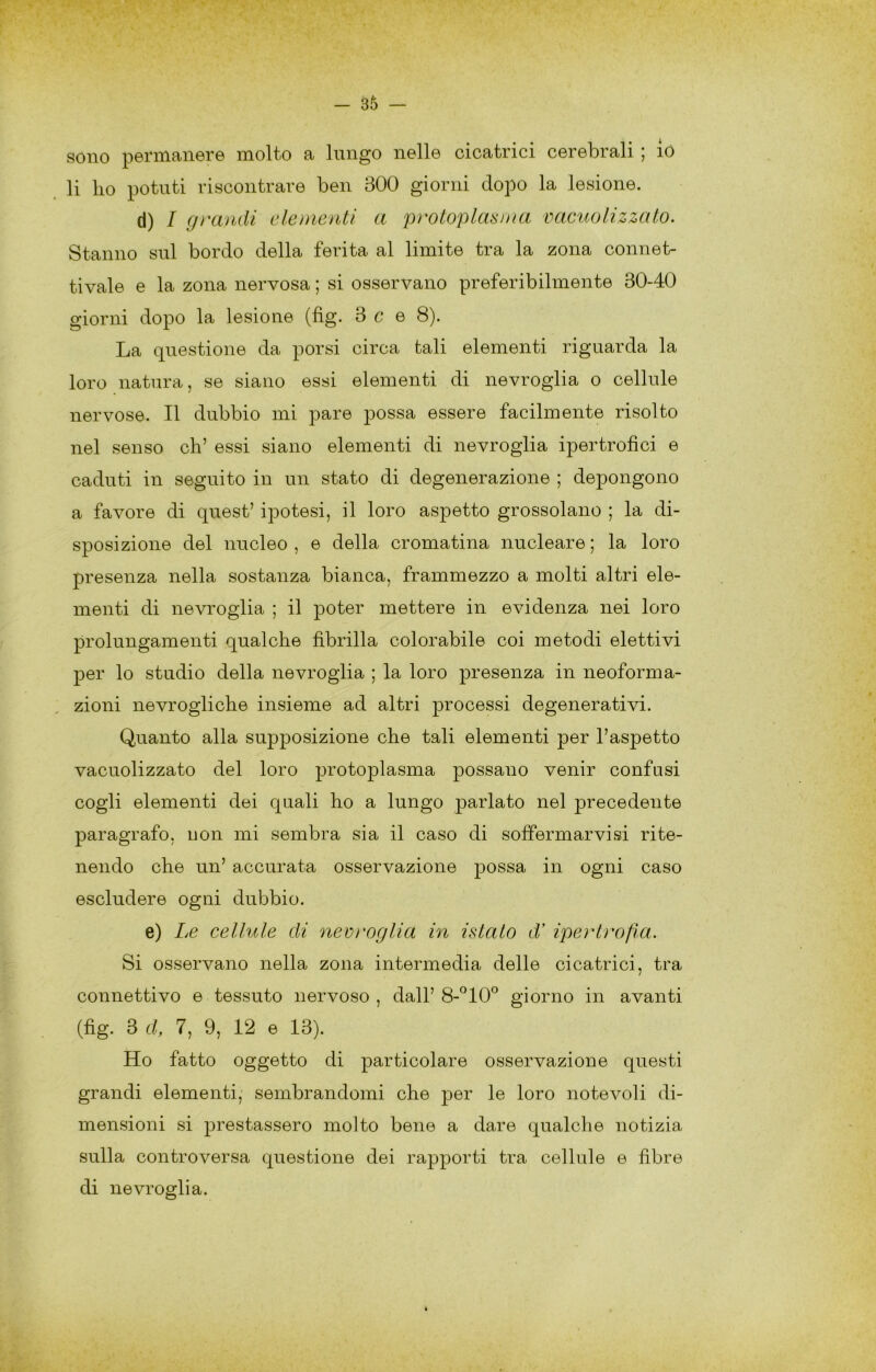 sono permanere molto a lungo nelle cicatrici cerebrali ; io li lio potuti riscontrare ben 300 giorni dopo la lesione. d) / grandi clementi a protoplasma vacuolizzato. Stanno sul bordo della ferita al limite tra la zona connet- tivale e la zona nervosa ; si osservano preferibilmente 30-40 giorni dopo la lesione (fìg. 3 c e 8). La questione da porsi circa tali elementi riguarda la loro natura, se siano essi elementi di nevroglia o cellule nervose. Il dubbio mi pare possa essere facilmente risolto nel senso eh’ essi siano elementi di nevroglia ipertrofici e caduti in seguito in un stato di degenerazione ; depongono a favore di quest’ ipotesi, il loro aspetto grossolano ; la di- sposizione del nucleo , e della cromatina nucleare ; la loro presenza nella sostanza bianca, frammezzo a molti altri ele- menti di nevroglia ; il poter mettere in evidenza nei loro prolungamenti qualche fibrilla colorabile coi metodi elettivi per lo studio della nevroglia ; la loro presenza in neoforma- zioni nevrogliche insieme ad altri processi degenerativi. Quanto alla supposizione che tali elementi per l’aspetto vacuolizzato del loro protoplasma possano venir confusi cogli elementi dei quali ho a lungo parlato nel precedente paragrafo, uon mi sembra sia il caso di soffermarvisi rite- nendo che un’ accurata osservazione possa in ogni caso escludere ogni dubbio. e) Le cellule di neeroglia in istato d’ ipertrofia. Si osservano nella zona intermedia delle cicatrici, tra connettivo e tessuto nervoso , dall’ 8-^10® giorno in avanti (fig. 3 d, 7, 9, 12 e 13). Ho fatto oggetto di particolare osservazione questi grandi elementi, sembrandomi che per le loro notevoli di- mensioni si prestassero molto bene a dare qualche notizia sulla controversa questione dei rapporti tra cellule e fibre di nevroglia.