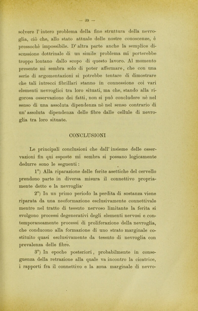 solvere 1’ intero problema della fine struttura della nevro- fflia, ciò che, allo stato attuale delle nostre conoscenze, è pressoché impossibile. D’ altra parte anche la semplice di- scussione dottrinale di un simile problema mi porterebbe troppo lontano dallo scopo di questo lavoro. Al momento presente mi sembra solo di poter affermare, che con una serie di argomentazioni si potrebbe tentare di dimostrare che tali intrecci fibrillari stanno in connessione coi vari elementi nevroglici tra loro situati, ma che, stando alla ri- gorosa osservazione dei fatti, non si può concludere nè nel senso di una assoluta dipendenza nè nel senso contrario di un’ assoluta dÌ23endenza delle fibre dalle cellule di nevro- glia tra loro situate. CONCLUSIONI Le principali conclusioni che dall’ insieme delle osser- vazioni fin qui esposte mi sembra si possano logicamente dedurre sono le seguenti : I^) Alla riparazione delle ferite asettiche del cervello prendono parte in diversa misura il connettivo propria- mente detto e la nevroglia* 2^) In un primo periodo la perdita di sostanza viene riparata da una neoformazione esclusivamente connettivale mentre nel tratto di tessuto nervoso limitante la ferita si svolgono processi degenerativi degli elementi nervosi e con- temporaneamente processi di proliferazione della nevroglia, che conducono alla formazione di uno strato marginale co- stituito quasi esclusivamente da tessuto di nevroglia con prevalenza delle fibre. 3*^) In epoche posteriori, probabilmente in conse- guenza della retrazione alla quale va incontro la cicatrice, i rapporti fra il connettivo e la zona marginale di nevro-