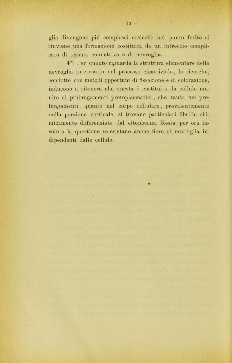 glia divengono più complessi cosicché nel punto ferito si rinviene una formazione costituita da un intreccio compli- cato di tessuto connettivo e di nevroglia. 4°) Per quanto riguarda la struttura elementare della nevroglia interessata nel jn^ocesso cicatriziale, le ricerche, condotte con metodi opportuni di fissazione e di colorazione, inducono a ritenere che questa è costituita da cellule mu- nite di prolungamenti protoplasmatici , che tanto nei j^ro- lungamenti, quanto nel corpo cellulare, prevalentemente nella porzione corticale, si trovano particolari fibrille chi- micamente differenziate dal citoplasma. Resta per ora in- soluta la questione se esistano anche fibre di nevroglia in- dipendenti dalle cellule.