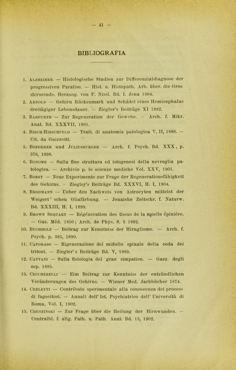 BIBLIOGRAFIA 1. Alzheimer — Histolo^isclie Studieii zm* Diftereìizialdiaf>^no.se der progressiven Paralise. — Hist. ii. Histopath. Arb. iiber. die Gres shirnrinde. Heraiis^. voii F. Ni.ssl. Bd. I. Jena 1904. 2. Arnold — Gehirn Riickeiimark imd Scbadel eines TIemicephalus dreitaj?iger Lebensdauei*. — Zie^ler’s Beitriige XI 1892. 3. Barfurtii — Ziir Regeneration der Gewebe. — Arcb. f. Mikr. Anat. Bd. XXXVII, 1891. 4. BiRcn-HiRSCiTFELD — Tratt. di anatomia patologica Y. II, 1886. — Cit. da Guizzetti. 5. Boedeker iind Juliusburger — Ardi. f. Psycli. Bd. XXX, p. 376, 1898. 6. Bonome — Sulla fine struttura ed istogenesi della nevroglia pa- tologica. — Archivio p. le scienze mediche Voi. XXV, 1901. 7. Borst — Xeue Experimente zur Frage der Regenerationsfiihigkeit des Gehirns. - Ziegler’s Beitràge Bd. XXXVI, H. I, 1904. 8. Brodmann — Ueber den Xachweis von Astrocyten mittelst der Weigert’ schen Gliafàrbung. — Jenaiche Zeitschr. f. Xaturw. Bd. XXXIII, H. I, 1899. 9. Brown Sequart — Régéneration des tissus de la n\oelle épinière. — Gaz. Méd. 1850; Ardi, de Phys. S. 5 1892. 10. Buchholz — Beitrag zur Kenntniss der Hirngliome. — Ardi. f. Psych. p. 385, 1890. 11. Caporaso — Rigenerazione del midollo spinale della coda dei tritoni. — Ziegler’s Beitràge Bd. V, 1889. 12. Cattani — Sulla fisiologia del gran simpatico. — Gazz. degli osp. 1885. 13. Ceccherelli — Eim Beitrag zur Kenntniss der entziindlichen Verànderungen des Gehirns. — Wiener Med. Jarlibiicher 1874. 14. Cerletti — Contributo sperimentale alla conoscenza dei process di fagocitosi. — Annali dell’ Ist. Psychiatrico dell’ Università di \ Roma, Voi. I, 1902. 15. Chenzinski — Zur Frage iiber die Ileilung der Ilirnwunden. — Centralbl. f. allg. Path. u. Path. Anat. Bd. 13, 1902.