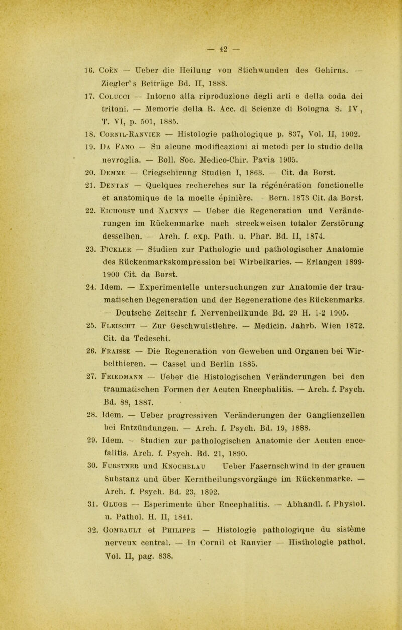 16. CoKN — Ueber die Ileìluii^ von Sticliwunden des Geliirns. — Zie^ler’s Beitriige Bd. II, 1888. 17. CoLUCCi -- Intorno alla riproduzione de^?li arti e della coda dei tritoni. — Memorie della R. Acc. di Scienze di Bologna S. IV, T. VI, p. 501, 1885. 18. Cornil-Ranvier — Histologie patliologique p. 837, Voi. II, 1902. 19. Da Fano — Su alcune modificazioni ai metodi per lo studio della nevroglia. — Boll. S'oc. Medico-Cliir. Pavia 1905. 20. Demme — Criegschirung Studien I, 1863. — Cit. da Borst. 21. Dentan — Quelques recherches sur la régénération fonctionelle et anatomique de la moelle épinière. - Bern. 1873 Cit. da Borst. 22. Eichorst und Naunyn — Ueber die Regeneration und Verànde- rungen im Riickenmarke nach streckweisen totaler Zerstòrung desselben. — Arch. f. exp. Patii, u. Piiar. Bd. II, 1874. 23. Fickler — Studien zur Patbologie und pathologisclier Anatomie des Riickenmarkskompression bei Wirbelkaries. — Erlangen 1899- 1900 Cit. da Borst. 24. Idem. — Experimentelle untersuchungen zur Anatomie der trau- matischen Degeneration und der Regeneratione des Ruckenmarks. — Deutsche Zeitschr f. Nervenheilkunde Bd. 29 H. 1-2 1905. 25. Fleischt — Zur Geschwulstlehre. — Medicin. Jahrb. Wien 1872. Cit. da Tedeschi. 26. Fraisse — Die Regeneration von Geweben und Organen bei Wir- belthieren. — Cassel und Berlin 1885. 27. Friedmann — Ueber die Histologischen Verànderungen bei den traumatischen Formen der Acuten Encephalitis. — Arch. f. Psych. Bd. 88, 1887. 28. Idem. — Ueber progressiven Verànderungen der Ganglienzellen bei Entziindungen. — Arch. f. Psych. Bd. 19, 1888. 29. Idem. — Studien zur pathologischen Anatomie der Acuten ence- falitis. Arch. f. Psych. Bd. 21, 1890. 30. Furstner und Knochblau Ueber Fasernschwind in der grauen Substanz und iiber Kerntheilungsvorgànge im Riickenmarke. — Arch. f. Psych. Bd. 23, 1892. 31. Gluge — Esperimente iiber Encephalitis. — Abhandl. f. Physiol. u. Pathol. IL II, 1841. 32. Gombault et Philippe — Histologie pathologique du sistème nerveux centrai. — In Cernii et Ranvier — Histhologie pathol. Voi. II, pag. 838.