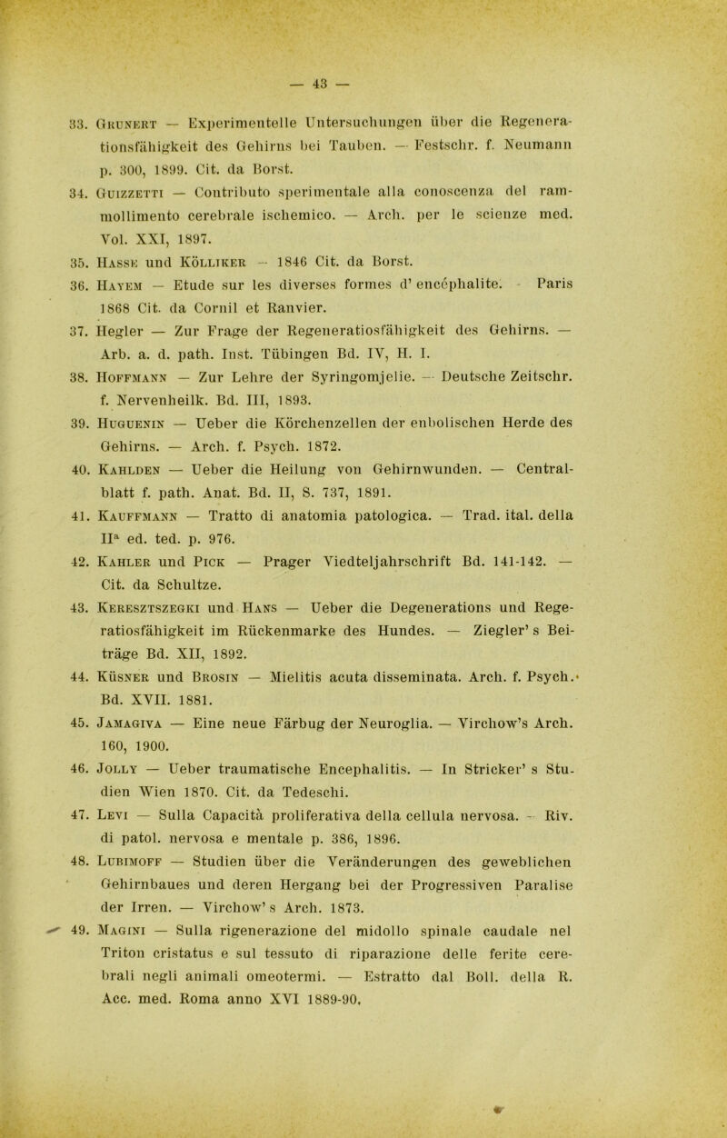 33. Ohunkkt — Experimeiitelle Untersucliuii^i^eìi iiber die Ile^^enera- tionsfiiliif^keit des Gelìirns bei Taubeii. - Festsclir. f. Neuinann p. 300, 1899. Cit. da Borst. 34. Guizzetti — Contributo .sperimentale alla cono.scenza del ram- mollimento cerebrale iscliemico. — Ardi, per le scienze med. Voi. XXI, 1897. 35. Masse und Kòlliker - 1846 Cit. da Borst. 36. Hayem — Etude sur les diverses formes d’ enccphalite. - Paris 1868 Cit. da Cornil et Ranvier. 37. Hegler — Zur Fra^e der Regeneratiosfabiskeit des Gehirns. — Arb. a. d. path. Inst. Tiibingen Bd. IV, H. I. 38. Hoffmann — Zur Lelire der Syringomjelie. — Deutsche Zeitschr. f. Xervenheilk. Bd. Ili, 1893. 39. Huguenin — Ueber die Kòrchenzellen der enbolischen Merde des Gehirns. — Arch. f. Psych. 1872. 40. Kahlden — Ueber die Meilung von Gehirnwunden. — Central- blatt f. path. Anat. Bd. II, S. 737, 1891. 41. Kauffmann — Tratto di anatomia patologica. — Trad. ital. della II®^ ed. ted. p. 976. 42. Kahler und Pick — Prager Viedteljahrschrift Bd. 141-142. — Cit. da Schultze. 43. Keresztszegki und Maks — Ueber die Degenerations und Rege- ratiosfàhigkeit im Riickenmarke des Mundes. — Ziegler’ s Bei- tràge Bd. XII, 1892. 44. Kùsner und Brosin — Mielitis acuta disseminata. Ardi. f. Psych.* Bd. XVII. 1881. 45. Jamagiva — Bine neue Fàrbug der Neuroglia. — Virchow’s Arch. 160, 1900. 46. Jolly — Ueber traumatische Encephalitis. — In Stricker’ s Stu. dien Wien 1870. Cit. da Tedeschi. 47. Levi — Sulla Capacità proliferativa della cellula nervosa. - Riv. di patol. nervosa e mentale p. 386, 1896. 48. Lubimoff — Studien iiber die Verànderungen des geweblichen Gehirnbaues und deren Mergang bei der Progressiven Paralise der Irren. — Virchow’s Arch. 1873. 49. Magini — Sulla rigenerazione del midollo spinale caudale nel Tritoli cristatus e sul tessuto di riparazione delle ferite cere- brali negli animali omeotermi. — Estratto dal Boll, della R. Acc. med. Roma anno XVI 1889-90,