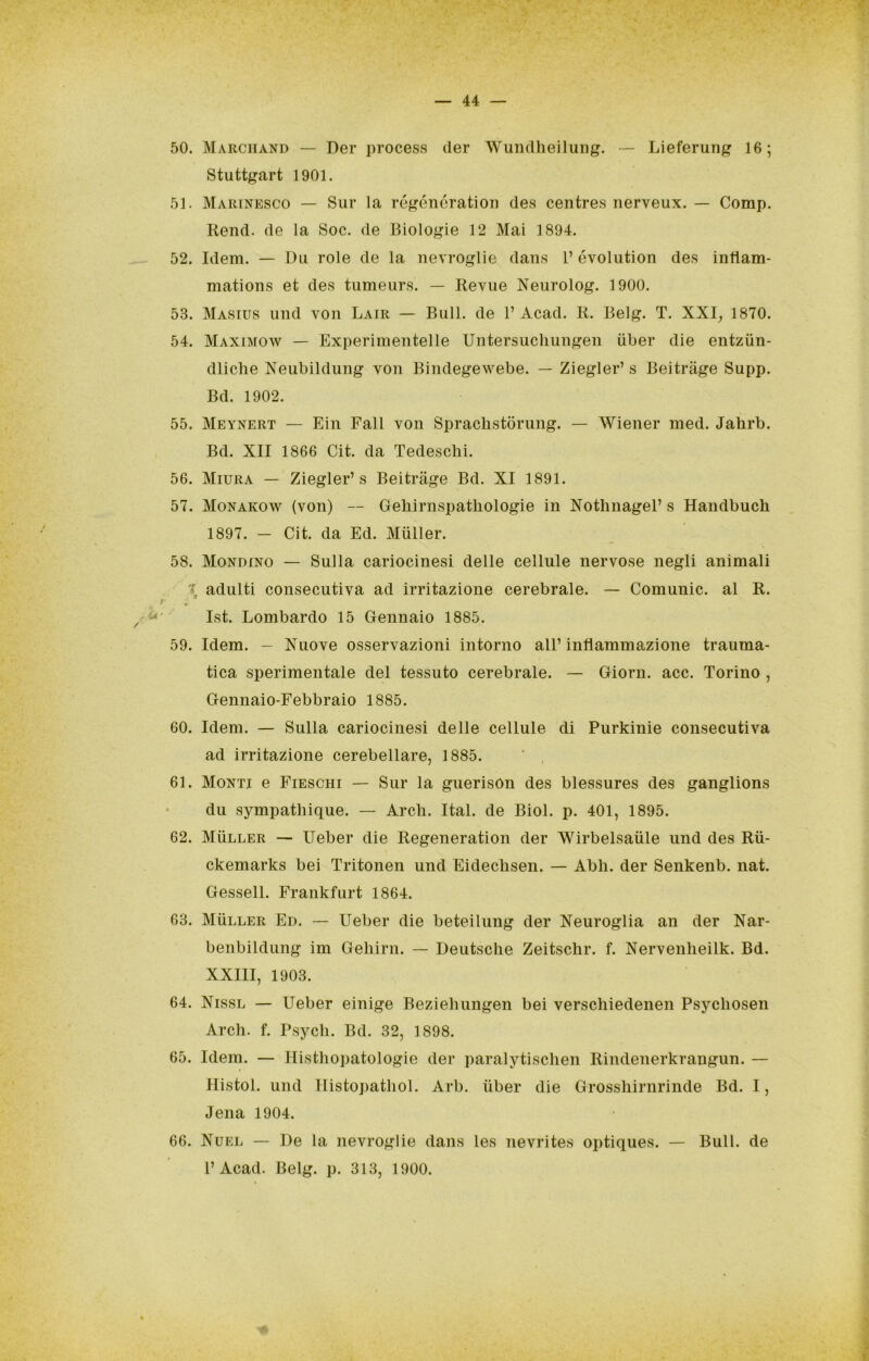 50. Marchand — Der process cler Wundheilung. — Lieferung 16; Stuttgart 1901. 51. Marinesco — Sur la régónóratiou des centres nerveux. — Comp. Reiid. de la Soc. de Biologie 12 Mai 1894. 52. Idem. — Du role de la nevroglie daus 1’ évolution des iiifiam- matious et des tumeurs. — Revue Neurolog. 1900. 53. Masius und von Lair — Bull, de V Acad. R. Belg. T. XXI^ 1870. 54. Maximow — Experimentelle Uiitersucliungen iiber die entziin- dliche Neubildung von Bindegewebe. — Ziegler’ s Beitràge Supp. Bd. 1902. 55. Meynert — Ein Fall von Sprachstorung. — Wiener med. Jahrb. Bd. XII 1866 Cit. da Tedeschi. 56. Miura — Ziegler’s Beitràge Bd. XI 1891. 57. Monakow (von) — Geliirnspathologie in Nothnagel’ s Handbuch 1897. — Cit. da Ed. Muller. 58. Mondino — Sulla cariocinesi delle cellule nervose negli animali \ adulti consecutiva ad irritazione cerebrale. — Comunic. al R. « Ist. Lombardo 15 Gennaio 1885. 59. Idem. — Nuove osservazioni intorno all’ inflammazione trauma- tica sperimentale del tessuto cerebrale. — Giorn. acc. Torino , Gennaio-Febbraio 1885. 60. Idem. — Sulla cariocinesi delle cellule di Purkinie consecutiva ad irritazione cerebellare, 1885. ' , 61. Monti e Fieschi — Sur la guerison des blessures des ganglions du sympathique. — Ardi. Ital. de Biol. p. 401, 1895. 62. Muller — Ueber die Regeneration der Wirbelsaiile und des Rii- ckemarks bei Tritonen und Eideclisen. — Abli. der Senkenb. nat. Gessell. Frankfurt 1864. 63. Muller Ed. — Ueber die beteilung der Neuroglia an der Nar- benbildung im Geliirn. — Deutsche Zeitschr. f. Nervenheilk. Bd. XXIII, 1903. 64. Nissl — Ueber einige Beziehungen bei verschiedenen Psychosen Arch. f. Psych. Bd. 32, 1898. 65. Idem. — Histhopatologie der paralytischen Rindenerkrangun. — Histol. und Histopathol. Arb. iiber die Grosshirnrinde Bd. I, Jena 1904. 66. Nuel — De la nevroglie dans les nevrites optiques. — Bull, de l’Acad. Belg. p. 313, 1900.