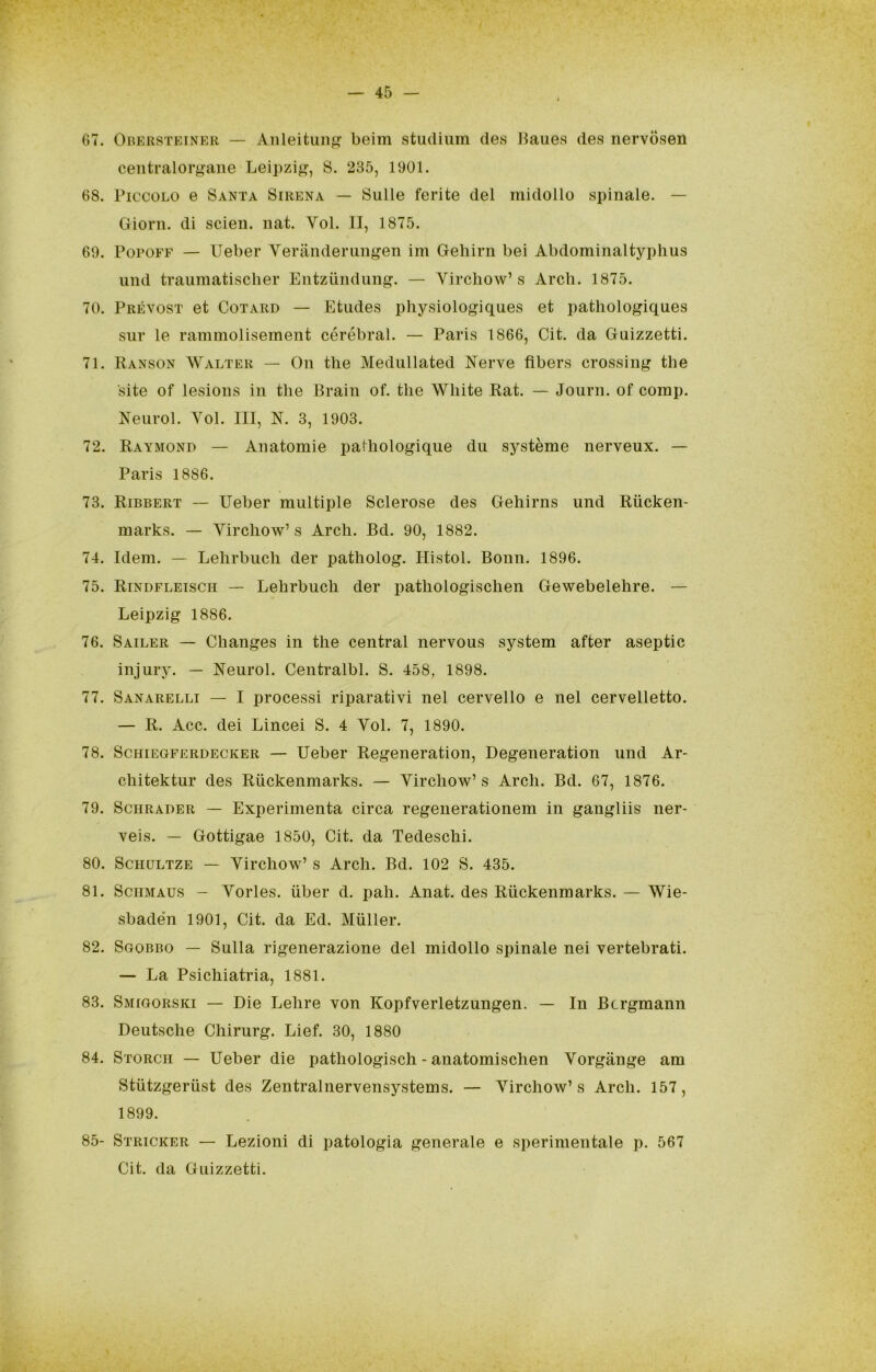 67. OnKRSTEiNER — Aiìleitunf? beim studium des Jiaue.s des nervosen centralorgane Leipzig, S. 235, 1901. 68. Piccolo e Santa Sirena — Sulle ferite del midollo spinale. — Gioni. di scien. nat. Voi. II, 1875. 69. PopoFF — Ueber Yeranderiingen im Geliirii bei Abdominaltyphus uiid traiimatischer Entziindung. — Virchow’s Ardi. 1875. 70. Prévost et CoTARD — Etiides physiologiques et patliologiques sur le rammolisemeiit cérébral. — Paris 1866, Cit. da Guizzetti. 71. Ranson Walter — Oii thè Medullated Nerve fìbers Crossing thè site of lesions in thè Brain of. thè White Rat. — Journ. of comp. Neurol. Voi. Ili, N. 3, 1903. 72. Raymond — Anatomie pathologique du système nerveux. — Paris 1886. 73. Ribbert — Ueber multiple Sclerose des Gehirns und Riicken- marks. — Virchow’s Ardi. Bd. 90, 1882. 74. Idem. — Lehrbuch der patholog. Histol. Bonn. 1896. 75. Rindfleisch — Lehrbuch der pathologischen Gewebelehre. — Leipzig 1886. 76. Sailer — Changes in thè centrai nervous System after aseptic injury. — Neurol. Centralbl. S. 458, 1898. 77. Sanarelli — I processi riparativi nel cervello e nel cervelletto. — R. Acc. dei Lincei S. 4 Voi. 7, 1890. 78. Schiegferdecker — Ueber Regeneration, Degeneration und Ar- chitektur des Riickeiimarks. — Virchow’ s Ardi. Bd. 67, 1876. 79. ScHRADER — Experimenta circa regenerationem in gangliis ner- veis. — Gottigae 1850, Cit. da Tedeschi. 80. ScHDLTZE — Virchow’ s Ardi. Bd. 102 S. 435. 81. SciiMAUS - Vorles. iiber d. pah. Anat. des Riickenmarks. — Wie- sbade’n 1901, Cit. da Ed. Miiller. 82. Sgobbo — Sulla rigenerazione del midollo spinale nei vertebrati. — La Psichiatria, 1881. 83. Smigorski — Die Lehre von Kopfverletzungen. — In Bcrgmann Deutsche Chirurg. Lief. 30, 1880 84. Storch — Ueber die pathologisch - anatomischen Vorgànge am Stiitzgeriist des Zentralnervensystems. — Virchow’s Ardi. 157, 1899. 85- Stricker — Lezioni di patologia generale e sperimentale p. 567 Cit. da Guizzetti.