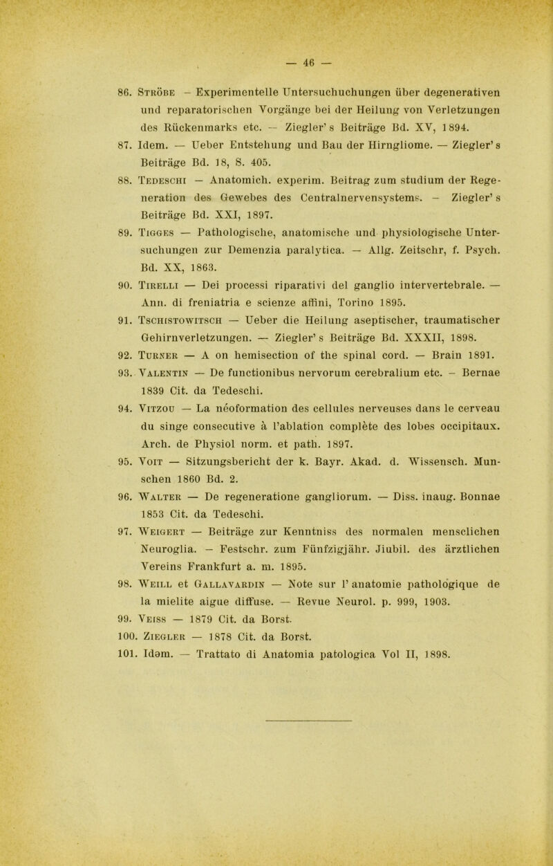 86. Stkòbe - Experiraentelle Untersuchucliungen ùber degenerativen uiid reparatorisclien Vorgiinge bei der Heilung von Verletzungen des Riickenmarks etc. — Ziegler’ s Beitràge Bd. XV, 1 894. 87. Idem. — Ueber Entstehung und Bau der Hirngliome. — Ziegler’s Beitràge Bd. 18, S. 405. 88. Tedeschi — Anatomich. experim. Beitrag zum studium der Rege- neration des Gewebes des Centralnervensystems. - Ziegler’ s Beitràge Bd. XXI, 1897. 89. Tigges — Pathologisclie, anatomische und physiologiscbe Unter- sucluingen zur Demenzia paralytica. — Allg. Zeitsclir, f. Psych. Bd. XX, 1863. 90. Tirelli — Dei processi riparativi del ganglio intervertebrale. — Ann. di freniatria e scienze affini, Torino 1895. 91. Tschistowitsch — Ueber die Heilung aseptischer, traumatischer Geliirnverletzungen. — Ziegler’s Beitràge Bd. XXXII, 1898. 92. Turxer — A on bemisection of thè spinai cord. — Brain 1891. 93. Valentin — De functionibus nervorum cerebralium etc. - Bernae 1839 Cit. da Tedeschi. 94. ViTzou — La néoformation des cellules nerveuses dans le cerveau du singe consecutive à l’ablation complète des lobes occipitaux. Ardi, de Physiol norm. et path. 1897. 95. VoiT — Sitzungsbericht der k. Bayr. Akad. d. Wissensch. Mun- schen 1860 Bd. 2. 96. Walter — De regeneratione gangliorum. — Diss. inaug. Bonnae 1853 Cit. da Tedeschi. 97. Weigert — Beitràge zur Kenntniss des normalen mensclichen Neuroglia. — Festschr. zum Fiinfzigjàhr. Jiubil. des àrztlichen Vereins Frankfurt a. m. 1895. 98. Weill et Gallavardin — Note sur 1’ anatomie patholo‘gique de la mielite aigue diffuse. — Revue Neurol. p. 999, 1903. 99. Veiss — 1879 Cit. da Borst. 100. Ziegler — 1878 Cit. da Borst. 101. Idam. — Trattato di Anatomia patologica Voi II, 1898.