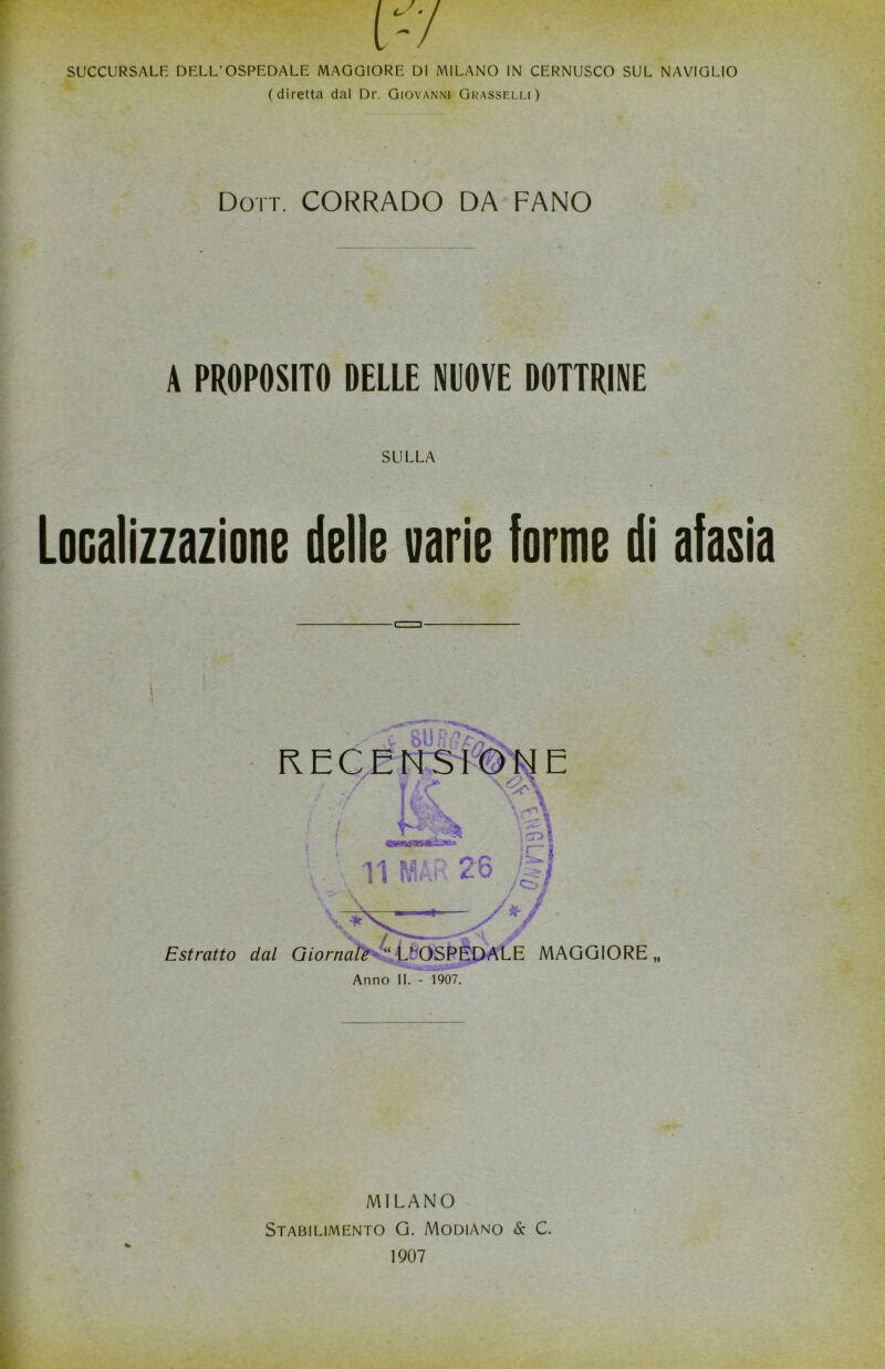 SUCCURSALE DELL’OSPEDALE MAGGIORE DI MILANO IN CERNUSCO SUL NAVIGLIO (diretta dal Dr. Giovanni Grasselli) Doti. CORRADO DA FANO A PROPOSITO DELLE NUOVE DOTTRINE SULLA Localizzazione delle varie forme di afasia RECENSIONE / ÌK ; f p 11 m 2-6 J§ *- Estratto dal Giornale ‘‘ L* OSPEDALE MAGGIORE „ Anno II. - 1907. MILANO Stabilimento G. Modiano & C. 1907