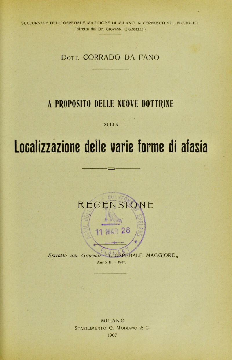 SUCCURSALE DELL’OSPEDALE MAGGIORE DI MILANO IN CERNUSCO SUL NAVIGLIO (diretta dal Dr. Giovanni Grasselli) Dott. CORRADO DA FANO A PROPOSITO DELLE NUOVE DOTTRINE SULLA Localizzazione delle varie forme di afasia v l / i ) '> \ 2^ Estratto dal Giornale *“ L’ OSPEDALE MAGGIORE Anno II. - 1907. MILANO Stabilimento G. Modiano & C. 1907