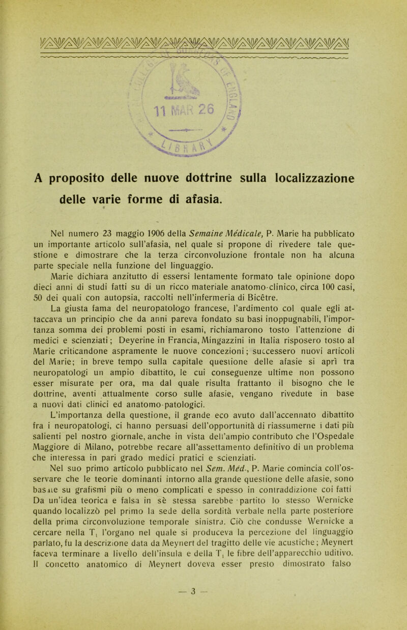 A proposito delle nuove dottrine sulla localizzazione delle varie forme di afasia. Nel numero 23 maggio 1906 della Semaine Medicale, P. Marie ha pubblicato un importante articolo sull’afasia, nel quale si propone di rivedere tale que- stione e dimostrare che la terza circonvoluzione frontale non ha alcuna parte speciale nella funzione del linguaggio. Marie dichiara anzitutto di essersi lentamente formato tale opinione dopo dieci anni di studi fatti su di un ricco materiale anatomo-clinico, circa 100 casi, 50 dei quali con autopsia, raccolti neH’infermeria di Bicètre. La giusta fama del neuropatologo francese, l’ardimento col quale egli at- taccava un principio che da anni pareva fondato su basi inoppugnabili, l’impor- tanza somma dei problemi posti in esami, richiamarono tosto l’attenzione di medici e scienziati; Deyerine in Francia, Mingazzini in Italia risposero tosto al Marie criticandone aspramente le nuove concezioni ; successero nuovi articoli del Marie; in breve tempo sulla capitale questione delle afasie si aprì tra neuropatologi un ampio dibattito, le cui conseguenze ultime non possono esser misurate per ora, ma dal quale risulta frattanto il bisogno che le dottrine, aventi attualmente corso sulle afasie, vengano rivedute in base a nuovi dati clinici ed anatomo-patologici. L’importanza della questione, il grande eco avuto daH’accennato dibattito fra i neuropatologi, ci hanno persuasi deH’opportunità di riassumerne i dati più salienti pel nostro giornale, anche in vista dell’ampio contributo che l’Ospedale Maggiore di Milano, potrebbe recare all’assettamento definitivo di un problema che interessa in pari grado medici pratici e scienziati. Nel suo primo articolo pubblicato nel Sem. Méd., P. Marie comincia coll’os- servare che le teorie dominanti intorno alla grande questione delle afasie, sono basale su grafismi più o meno complicati e spesso in contraddizione coi fatti Da un’idea teorica e falsa in sè stessa sarebbe • partito lo stesso Wernicke quando localizzò pel primo la sede della sordità verbale nella parte posteriore della prima circonvoluzione temporale sinistra. Ciò che condusse Wernicke a cercare nella Tt l’organo nel quale si produceva la percezione del linguaggio parlato, fu la descrizione data da Meynert del tragitto delle vie acustiche ; Meynert faceva terminare a livello dell’insula e della T, le fibre dell’apparecchio uditivo. 11 concetto anatomico di Meynert doveva esser presto dimostrato falso 3 - I