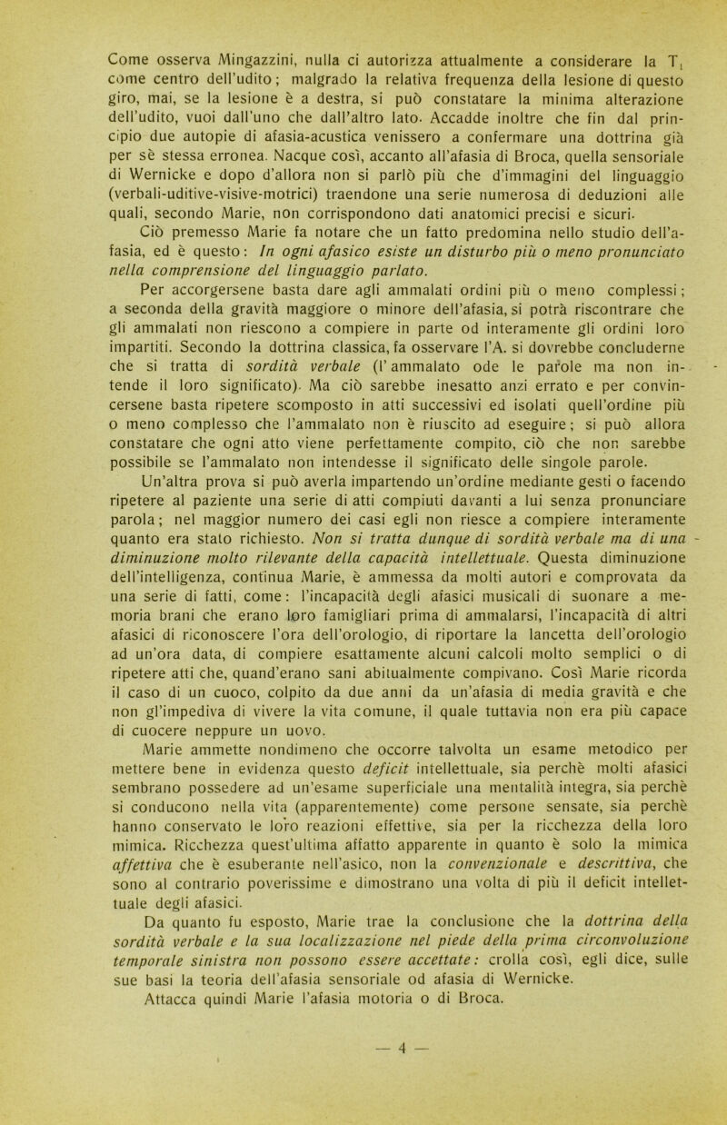 Come osserva Mingazzini, nulla ci autorizza attualmente a considerare la come centro dell’udito; malgrado la relativa frequenza della lesione di questo giro, mai, se la lesione è a destra, si può constatare la minima alterazione dell’udito, vuoi dall’uno che dalPaltro lato. Accadde inoltre che fin dal prin- cipio due autopie di afasia-acustica venissero a confermare una dottrina già per sè stessa erronea. Nacque così, accanto all’afasia di Broca, quella sensoriale di Wernicke e dopo d’allora non si parlò più che d’immagini del linguaggio (verbali-uditive-visive-motrici) traendone una serie numerosa di deduzioni alle quali, secondo Marie, non corrispondono dati anatomici precisi e sicuri. Ciò premesso Marie fa notare che un fatto predomina nello studio dell’a- fasia, ed è questo: In ogni afasico esiste un disturbo più o meno pronunciato nella comprensione del linguaggio parlato. Per accorgersene basta dare agli ammalati ordini più o meno complessi ; a seconda della gravità maggiore o minore dell’afasia, si potrà riscontrare che gli ammalati non riescono a compiere in parte od interamente gli ordini loro impartiti. Secondo la dottrina classica, fa osservare l’A. si dovrebbe concluderne che si tratta di sordità verbale (l’ammalato ode le parole ma non in- tende il loro significato). Ma ciò sarebbe inesatto anzi errato e per convin- cersene basta ripetere scomposto in atti successivi ed isolati quell’ordine più o meno complesso che l’ammalato non è riuscito ad eseguire; si può allora constatare che ogni atto viene perfettamente compito, ciò che non sarebbe possibile se l’ammalato non intendesse il significato delle singole parole. Un’altra prova si può averla impartendo un’ordine mediante gesti o facendo ripetere al paziente una serie di atti compiuti davanti a lui senza pronunciare parola; nel maggior numero dei casi egli non riesce a compiere interamente quanto era stato richiesto. Non si tratta dunque di sordità verbale ma di una - diminuzione molto rilevante della capacità intellettuale. Questa diminuzione dell’intelligenza, continua Marie, è ammessa da molti autori e comprovata da una serie di fatti, come: l’incapacità degli afasici musicali di suonare a me- moria brani che erano loro famigliari prima di ammalarsi, l’incapacità di altri afasici di riconoscere l’ora dell’orologio, di riportare la lancetta dell’orologio ad un’ora data, di compiere esattamente alcuni calcoli molto semplici o di ripetere atti che, quand’erano sani abitualmente compivano. Così Marie ricorda il caso di un cuoco, colpito da due anni da un’afasia di media gravità e che non gl’impediva di vivere la vita comune, il quale tuttavia non era più capace di cuocere neppure un uovo. Marie ammette nondimeno che occorre talvolta un esame metodico per mettere bene in evidenza questo deficit intellettuale, sia perchè molti afasici sembrano possedere ad un’esame superficiale una mentalità integra, sia perchè si conducono nella vita (apparentemente) come persone sensate, sia perchè hanno conservato le loro reazioni effettive, sia per la ricchezza della loro mimica. Ricchezza quest’ultima affatto apparente in quanto è solo la mimica affettiva che è esuberante nell’asico, non la convenzionale e descrittiva, che sono al contrario poverissime e dimostrano una volta di più il deficit intellet- tuale degli afasici. Da quanto fu esposto, Marie trae la conclusione che la dottrina della sordità verbale e la sua localizzazione nel piede della prima circonvoluzione temporale sinistra non possono essere accettate: crolla così, egli dice, sulle sue basi la teoria dell’afasia sensoriale od afasia di Wernicke. Attacca quindi Marie l’afasia motoria o di Broca.