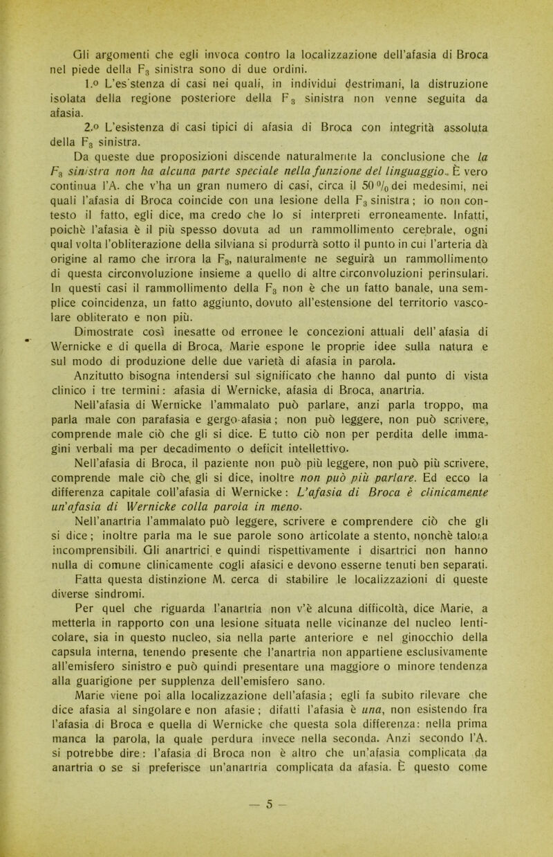 Gli argomenti die egli invoca contro la localizzazione dell’afasia di Broca nel piede della F3 sinistra sono di due ordini. 1.0 L’es'stenza di casi nei quali, in individui destrimani, la distruzione isolata della regione posteriore della Fs sinistra non venne seguita da afasia. 2.0 L’esistenza di casi tipici di afasia di Broca con integrità assoluta della F3 sinistra. Da queste due proposizioni discende naturalmente la conclusione che la F3 sinistra non ha alcuna parte speciale nella funzione del linguaggio.. È vero continua l’A. che v’ha un gran numero di casi, circa il 50% dei medesimi, nei quali l’afasia di Broca coincide con una lesione della F3 sinistra ; io non con- testo il fatto, egli dice, ma credo che lo si interpreti erroneamente. Infatti, poiché l’afasia è il più spesso dovuta ad un rammollimento cerebrale, ogni qual volta l’obliterazione della silviana si produrrà sotto il punto in cui l’arteria dà origine al ramo che irrora la F3, naturalmente ne seguirà un rammollimento di questa circonvoluzione insieme a quello di altre circonvoluzioni perinsulari. In questi casi il rammollimento della F3 non è che un fatto banale, una sem- plice coincidenza, un fatto aggiunto, dovuto all’estensione del territorio vasco- lare obliterato e non più. Dimostrate così inesatte od erronee le concezioni attuali dell’afasia di Wernicke e di quella di Broca, Marie espone le proprie idee sulla natura e sul modo di produzione delle due varietà di afasia in parola. Anzitutto bisogna intendersi sul significato che hanno dal punto di vista clinico i tre termini : afasia di Wernicke, afasia di Broca, anartria. Nell’afasia di Wernicke Tammalato può parlare, anzi parla troppo, ma parla male con parafasia e gergo-afasia; non può leggere, non può scrivere, comprende male ciò che gli si dice. E tutto ciò non per perdita delle imma- gini verbali ma per decadimento o deficit intellettivo. Nell’afasia di Broca, il paziente non può più leggere, non può più scrivere, comprende male ciò chev gli si dice, inoltre non può piu parlare. Ed ecco la differenza capitale coll’afasia di Wernicke : L’afasia di Broca è clinicamente un'afasia di Wernicke colla parola in meno. Nell’anartria l’ammalato può leggere, scrivere e comprendere ciò che gli si dice; inoltre parla ma le sue parole sono articolate a stento, nonché taloia incomprensibili. Gli anartrici e quindi rispettivamente i disartria non hanno nulla di comune clinicamente cogli afasici e devono esserne tenuti ben separati. Fatta questa distinzione M. cerca di stabilire le localizzazioni di queste diverse sindromi. Per quel che riguarda l’anartria non v’è alcuna difficoltà, dice Marie, a metterla in rapporto con una lesione situata nelle vicinanze del nucleo lenti- colare, sia in questo nucleo, sia nella parte anteriore e nel ginocchio della capsula interna, tenendo presente che l’anartria non appartiene esclusivamente all’emisfero sinistro e può quindi presentare una maggiore o minore tendenza alla guarigione per supplenza dell’emisfero sano. Marie viene poi alla localizzazione dell’afasia; egli fa subito rilevare che dice afasia al singolaree non afasie; difatti l’afasia è una, non esistendo fra l’afasia di Broca e quella di Wernicke che questa sola differenza: nella prima manca la parola, la quale perdura invece nella seconda. Anzi secondo l’A. si potrebbe dire : l’afasia di Broca non è altro che un’afasia complicata da anartria o se si preferisce un’anartria complicata da afasia. E questo come