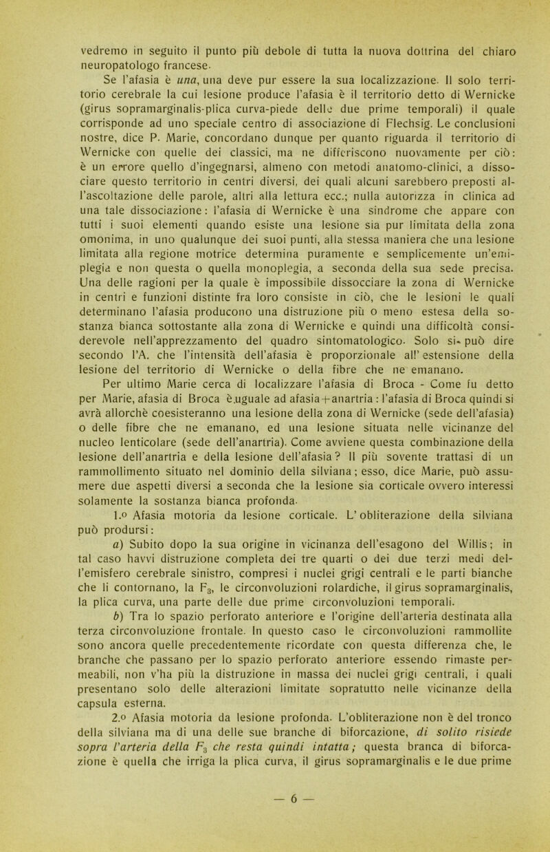 vedremo in seguito il punto più debole di tutta la nuova dotirina del chiaro neuropatologo francese. Se l’afasia è una, una deve pur essere la sua localizzazione. Il solo terri- torio cerebrale la cui lesione produce l’afasia è il territorio detto di Wernicke (girus sopramarginalis-plica curva-piede delle due prime temporali) il quale corrisponde ad uno speciale centro di associazione di Flechsig. Le conclusioni nostre, dice P. Marie, concordano dunque per quanto riguarda il territorio di Wernicke con quelle dei classici, ma ne differiscono nuovamente per ciò: è un errore quello d’ingegnarsi, almeno con metodi anatomo-clinici, a disso- ciare questo territorio in centri diversi, dei quali alcuni sarebbero preposti al- l’ascoltazione delle parole, altri alla lettura ecc.; nulla autorizza in clinica ad una tale dissociazione: l’afasia di Wernicke è una sindrome che appare con tutti i suoi elementi quando esiste una lesione sia pur limitata della zona omonima, in uno qualunque dei suoi punti, alla stessa maniera che una lesione limitata alla regione motrice determina puramente e semplicemente un’emi- plegia e non questa o quella monoplegia, a seconda della sua sede precisa. Una delle ragioni per la quale è impossibile dissocciare la zona di Wernicke in centri e funzioni distinte fra loro consiste in ciò, che le lesioni le quali determinano l’afasia producono una distruzione più o meno estesa della so- stanza bianca sottostante alla zona di Wernicke e quindi una difficoltà consi- derevole nell’apprezzamento del quadro sintomatologico. Solo si» può dire secondo l’A. che l’intensità dell’afasia è proporzionale al!’ estensione della lesione del territorio di Wernicke o della fibre che ne emanano. Per ultimo Marie cerca di localizzare l’afasia di Broca - Come fu detto per Marie, afasia di Broca è.uguale ad afasia-hanartria : l’afasia di Broca quindi si avrà allorché coesisteranno una lesione della zona di Wernicke (sede dell’afasia) o delle fibre che ne emanano, ed una lesione situata nelle vicinanze del nucleo lenticolare (sede dell’anartria). Come avviene questa combinazione della lesione dell’anartria e della lesione dell’afasia? 11 più sovente trattasi di un rammollimento situato nel dominio della silviana ; esso, dice Marie, può assu- mere due aspetti diversi a seconda che la lesione sia corticale ovvero interessi solamente la sostanza bianca profonda. 1. ° Afasia motoria da lesione corticale. L’obliterazione della silviana può prodursi : a) Subito dopo la sua origine in vicinanza dell’esagono del Willis ; in tal caso havvi distruzione completa dei tre quarti o dei due terzi medi del- l’emisfero cerebrale sinistro, compresi i nuclei grigi centrali e le parti bianche che li contornano, la F3, le circonvoluzioni rolardiche, il girus sopramarginalis, la plica curva, una parte delle due prime circonvoluzioni temporali. b) Tra lo spazio perforato anteriore e l’origine dell’arteria destinata alla terza circonvoluzione frontale. In questo caso le circonvoluzioni rammollite sono ancora quelle precedentemente ricordate con questa differenza che, le branche che passano per lo spazio perforato anteriore essendo rimaste per- meabili, non v’ha più la distruzione in massa dei nuclei grigi centrali, i quali presentano solo delle alterazioni limitate sopratutto nelle vicinanze della capsula esterna. 2. ° Afasia motoria da lesione profonda. L’obliterazione non è del tronco della silviana ma di una delle sue branche di biforcazione, di solito risiede sopra l'arteria della F3 che resta quindi intatta; questa branca di biforca- zione è quella che irriga la plica curva, il girus sopramarginalis e le due prime