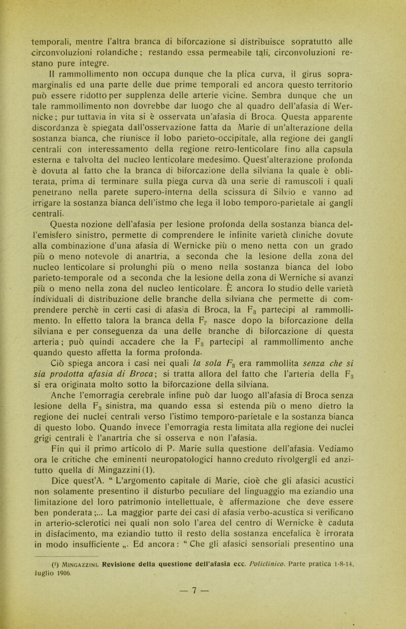 temporali, mentre l’altra branca di biforcazione si distribuisce sopratutto alle •circonvoluzioni rolandiche ; restando essa permeabile tali, circonvoluzioni re- stano pure integre. II rammollimento non occupa dunque che la plica curva, il girus sopra- marginalis ed una parte delle due prime temporali ed ancora questo territorio può essere ridotto per supplenza delle arterie vicine. Sembra dunque che un tale rammollimento non dovrebbe dar luogo che al quadro dell’afasia di Wer- nicke; pur tuttavia in vita si è osservata un’afasia di Broca. Questa apparente discordanza è spiegata dall’osservazione fatta da Marie di un’alterazione della sostanza bianca, che riunisce il lobo parieto-occipitale, alla regione dei gangli centrali con interessamento della regione retro-lenticolare fino alla capsula esterna e talvolta del nucleo lenticolare medesimo. Quest’alterazione profonda è dovuta al fatto che la branca di biforcazione della silviana la quale è obli- terata, prima di terminare sulla piega curva dà una serie di minuscoli i quali penetrano nella parete supero-interna della scissura di Silvio e vanno ad irrigare la sostanza bianca dell’istmo che lega il lobo temporo-parietale ai gangli centrali. Questa nozione dell’afasia per lesione profonda della sostanza bianca del- l’emisfero sinistro, permette di comprendere le infinite varietà cliniche dovute alla combinazione d’una afasia di Wernicke più o meno netta con un grado più o meno notevole di anartria, a seconda che la lesione della zona del nucleo lenticolare si prolunghi più o meno nella sostanza bianca del lobo parieto-temporale od a seconda che la lesione della zona di Werniche si avanzi più o meno nella zona del nucleo lenticolare. È ancora lo studio delle varietà individuali di distribuzione delle branche della silviana che permette di com- prendere perchè in certi casi di afasìa di Broca, la F3 partecipi al rammolli- mento. In effetto talora la branca della F? nasce dopo la biforcazione della silviana e per conseguenza da una delle branche di biforcazione di questa arteria; può quindi accadere che la F3 partecipi al rammollimento anche quando questo affetta la forma profonda. Ciò spiega ancora i casi nei quali la sola F3 era rammollita senza che si sia prodotta afasia di Broca; si tratta allora del fatto che l’arteria della F3 si era originata molto sotto la biforcazione della silviana. Anche l’emorragia cerebrale infine può dar luogo all’afasia di Broca senza lesione della F3 sinistra, ma quando essa si estenda più o meno dietro la regione dei nuclei centrali verso l’istimo temporo-parietale e la sostanza bianca di questo lobo. Quando invece l’emorragia resta limitata alla regione dei nuclei grigi centrali è I’anartria che si osserva e non l’afasia. Fin qui il primo articolo di P. Marie sulla questione dell’afasia. Vediamo ora le critiche che eminenti neuropatologici hanno creduto rivolgergli ed anzi- tutto quella di Mingazzini (1). Dice quest’A. “ L’argomento capitale di Marie, cioè che gli afasici acustici non solamente presentino il disturbo peculiare del linguaggio ma eziandio una limitazione del loro patrimonio intellettuale, è affermazione che deve essere ben ponderata;... La maggior parte dei casi di afasia verbo-acustica si verificano in arterio-sclerotici nei quali non solo l’area del centro di Wernicke è caduta in disfacimento, ma eziandio tutto il resto della sostanza encefalica è irrorata in modo insufficiente,,. Ed ancora: “Che gli afasici sensoriali presentino una t1) Mingazzini. Revisione della questione dell’afasia ecc. Policlinico. Parte pratica 1-8-14, luglio 1906.