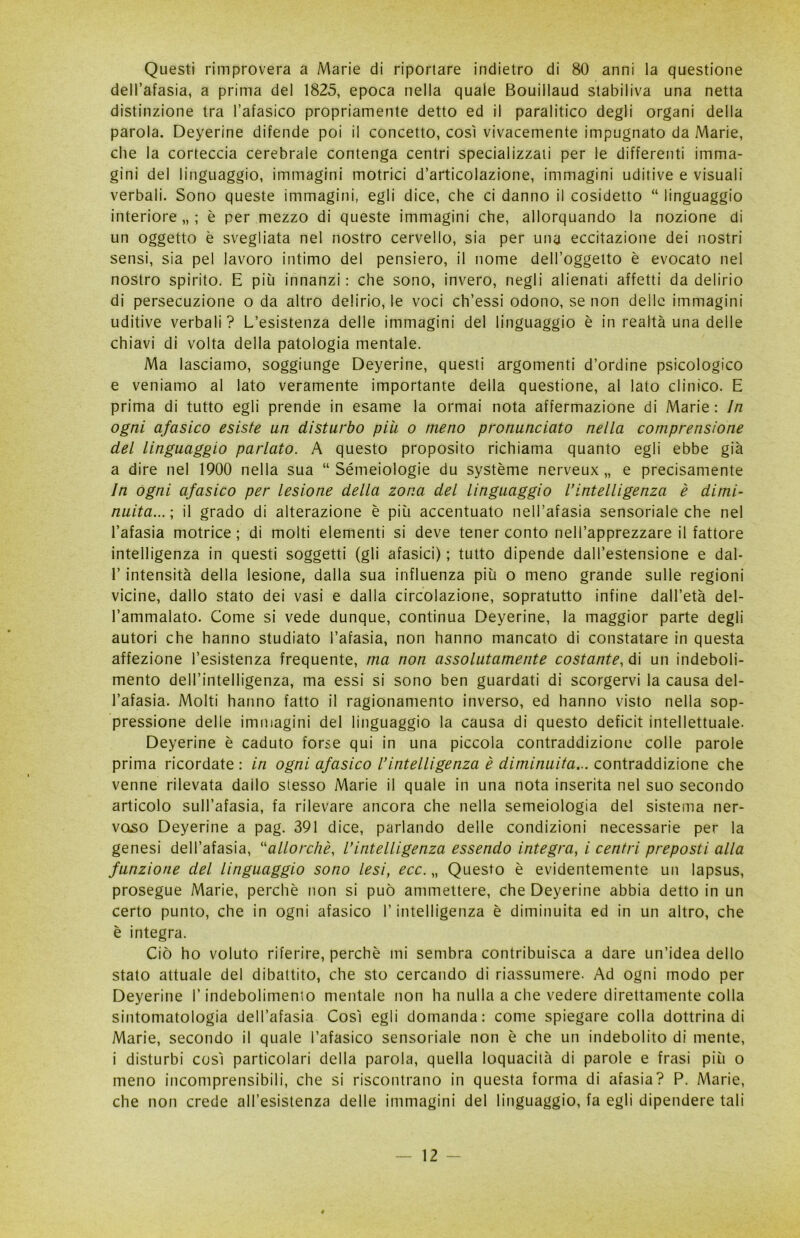 Questi rimprovera a Marie di riportare indietro di 80 anni la questione dell’afasia, a prima del 1825, epoca nella quale Bouillaud stabiliva una netta distinzione tra l’afasico propriamente detto ed il paralitico degli organi della parola. Deyerine difende poi il concetto, così vivacemente impugnato da Marie, che la corteccia cerebrale contenga centri specializzali per le differenti imma- gini del linguaggio, immagini motrici d’articolazione, immagini uditive e visuali verbali. Sono queste immagini, egli dice, che ci danno il cosidetto “ linguaggio interiore,,; è per mezzo di queste immagini che, allorquando la nozione di un oggetto è svegliata nel nostro cervello, sia per una eccitazione dei nostri sensi, sia pel lavoro intimo del pensiero, il nome dell’oggetto è evocato nel nostro spirito. E piu innanzi: che sono, invero, negli alienati affetti da delirio di persecuzione o da altro delirio, le voci ch’essi odono, se non delle immagini uditive verbali? L’esistenza delle immagini del linguaggio è in realtà una delle chiavi di volta della patologia mentale. Ma lasciamo, soggiunge Deyerine, questi argomenti d’ordine psicologico e veniamo al lato veramente importante della questione, al lato clinico. E prima di tutto egli prende in esame la ormai nota affermazione di Marie : In ogni afasico esiste un disturbo piu o meno pronunciato nella comprensione del linguaggio parlato. A questo proposito richiama quanto egli ebbe già a dire nel 1900 nella sua “ Sémeiologie du système nerveux „ e precisamente In ogni afasico per lesione della zona del linguaggio l’intelligenza è dimi- nuita...-, il grado di alterazione è più accentuato nell’afasia sensoriale che nel l’afasia motrice ; di molti elementi si deve tener conto nell’apprezzare il fattore intelligenza in questi soggetti (gli afasici) ; tutto dipende dall’estensione e dal- P intensità della lesione, dalla sua influenza più o meno grande sulle regioni vicine, dallo stato dei vasi e dalla circolazione, sopratutto infine dall’età del- l’ammalato. Come si vede dunque, continua Deyerine, la maggior parte degli autori che hanno studiato l’afasia, non hanno mancato di constatare in questa affezione resistenza frequente, ma non assolutamente costante, di un indeboli- mento dell’intelligenza, ma essi si sono ben guardati di scorgervi la causa del- l’afasia. Molti hanno fatto il ragionamento inverso, ed hanno visto nella sop- pressione delle immagini del linguaggio la causa di questo deficit intellettuale. Deyerine è caduto forse qui in una piccola contraddizione colle parole prima ricordate : in ogni afasico l’intelligenza è diminuita... contraddizione che venne rilevata dado stesso Marie il quale in una nota inserita nel suo secondo articolo sull’afasia, fa rilevare ancora che nella semeiologia del sistema ner- voso Deyerine a pag. 391 dice, parlando delle condizioni necessarie per la genesi dell’afasia, “allorché, l’intelligenza essendo integra, i centri preposti alla funzione del linguaggio sono lesi, ecc. „ Questo è evidentemente un lapsus, prosegue Marie, perchè non si può ammettere, che Deyerine abbia detto in un certo punto, che in ogni afasico l’intelligenza è diminuita ed in un altro, che è integra. Ciò ho voluto riferire, perchè mi sembra contribuisca a dare un’idea dello stato attuale del dibattito, che sto cercando di riassumere. Ad ogni modo per Deyerine l’indebolimento mentale non ha nulla a che vedere direttamente colla sintomatologia dell’afasia Così egli domanda: come spiegare colla dottrina di Marie, secondo il quale l’afasico sensoriale non è che un indebolito di mente, i disturbi così particolari della parola, quella loquacità di parole e frasi più o meno incomprensibili, che si riscontrano in questa forma di afasia? P. Marie, che non crede all’esistenza delle immagini del linguaggio, fa egli dipendere tali