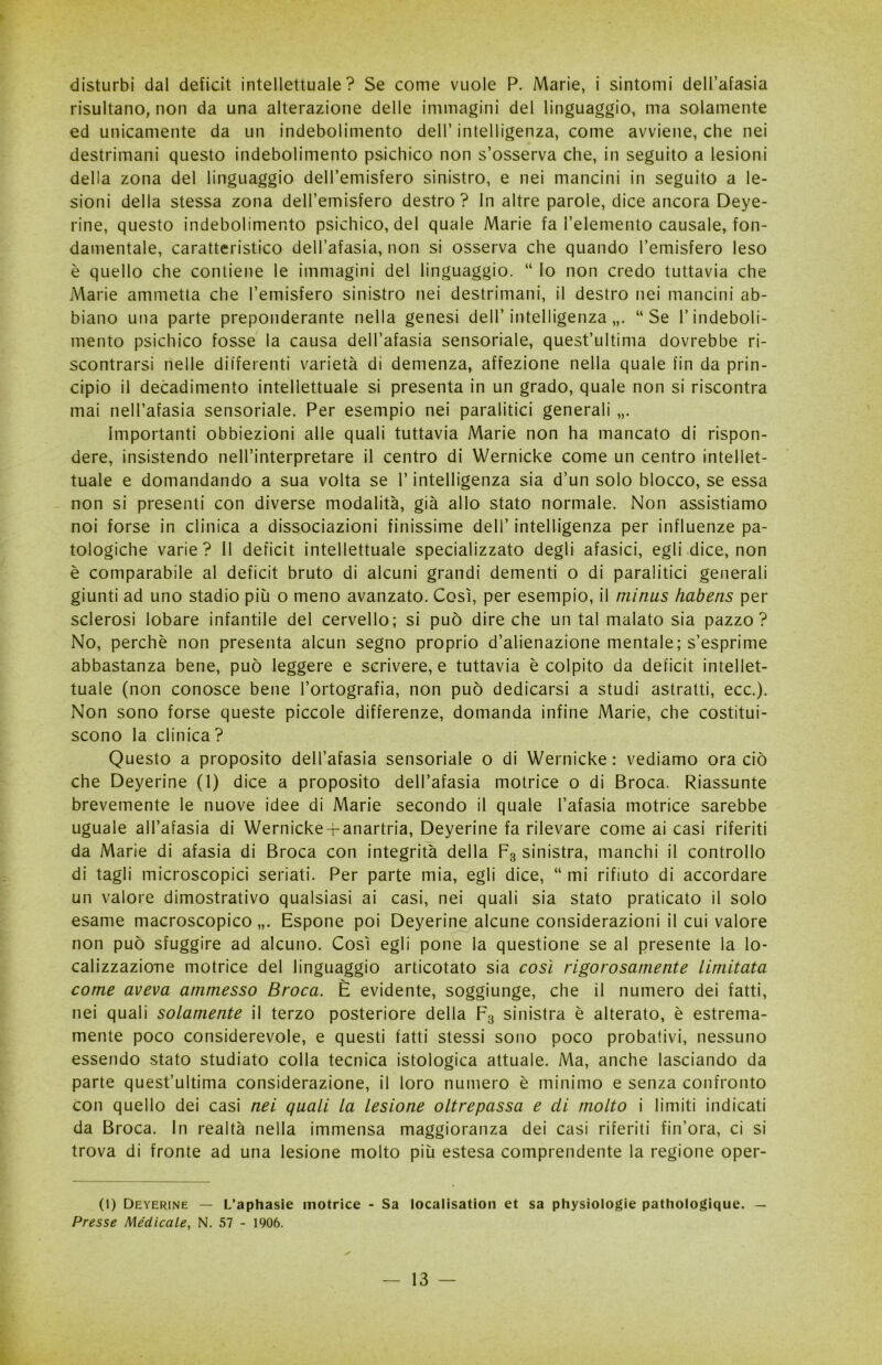 disturbi dal deficit intellettuale? Se come vuole P. Marie, i sintomi dell’afasia risultano, non da una alterazione delle immagini del linguaggio, ma solamente ed unicamente da un indebolimento dell’intelligenza, come avviene, che nei destrimani questo indebolimento psichico non s’osserva che, in seguito a lesioni della zona del linguaggio dell’emisfero sinistro, e nei mancini in seguito a le- sioni della stessa zona dell’emisfero destro? In altre parole, dice ancora Deye- rine, questo indebolimento psichico, del quale Marie fa l’elemento causale, fon- damentale, caratteristico dell’afasia, non si osserva che quando l’emisfero leso è quello che contiene le immagini del linguaggio. “ lo non credo tuttavia che Marie ammetta che l’emisfero sinistro nei destrimani, il destro nei mancini ab- biano una parte preponderante nella genesi dell’intelligenza,,. “Se l’indeboli- mento psichico fosse la causa dell’afasia sensoriale, quest’ultima dovrebbe ri- scontrarsi nelle differenti varietà di demenza, affezione nella quale fin da prin- cipio il decadimento intellettuale si presenta in un grado, quale non si riscontra mai nell’afasia sensoriale. Per esempio nei paralitici generali „. Importanti obbiezioni alle quali tuttavia Marie non ha mancato di rispon- dere, insistendo nell’interpretare il centro di Wernicke come un centro intellet- tuale e domandando a sua volta se l’intelligenza sia d’un solo blocco, se essa non si presenti con diverse modalità, già allo stato normale. Non assistiamo noi forse in clinica a dissociazioni finissime dell’ intelligenza per influenze pa- tologiche varie? Il deficit intellettuale specializzato degli afasici, egli dice, non è comparabile al deficit bruto di alcuni grandi dementi o di paralitici generali giunti ad uno stadio più o meno avanzato. Così, per esempio, il mitius habens per sclerosi lobare infantile del cervello; si può dire che un tal malato sia pazzo? No, perchè non presenta alcun segno proprio d’alienazione mentale; s’esprime abbastanza bene, può leggere e scrivere, e tuttavia è colpito da deficit intellet- tuale (non conosce bene l’ortografia, non può dedicarsi a studi astratti, ecc.). Non sono forse queste piccole differenze, domanda infine Marie, che costitui- scono la clinica ? Questo a proposito dell’afasia sensoriale o di Wernicke: vediamo ora ciò che Deyerine (1) dice a proposito dell’afasia motrice o di Broca. Riassunte brevemente le nuove idee di Marie secondo il quale l’afasia motrice sarebbe uguale all’afasia di Wernicke-r-anartria, Deyerine fa rilevare come ai casi riferiti da Marie di afasia di Broca con integrità della F3 sinistra, manchi il controllo di tagli microscopici seriati. Per parte mia, egli dice, “ mi rifiuto di accordare un valore dimostrativo qualsiasi ai casi, nei quali sia stato praticato il solo esame macroscopico,,. Espone poi Deyerine alcune considerazioni il cui valore non può sfuggire ad alcuno. Così egli pone la questione se al presente la lo- calizzazione motrice del linguaggio articotato sia così rigorosamente Limitata come aveva ammesso Broca. È evidente, soggiunge, che il numero dei fatti, nei quali solamente il terzo posteriore della F3 sinistra è alterato, è estrema- mente poco considerevole, e questi fatti stessi sono poco probativi, nessuno essendo stato studiato colla tecnica istologica attuale. Ma, anche lasciando da parte quest’ultima considerazione, il loro numero è minimo e senza confronto con quello dei casi nei quali la lesione oltrepassa e di molto i limiti indicati da Broca. In realtà nella immensa maggioranza dei casi riferiti fin’ora, ci si trova di fronte ad una lesione molto più estesa comprendente la regione oper- (1) Deyerine — L’aphasie motrice - Sa localisation et sa physiologie pathologique. — Presse Medicale, N. 57 - 1906.