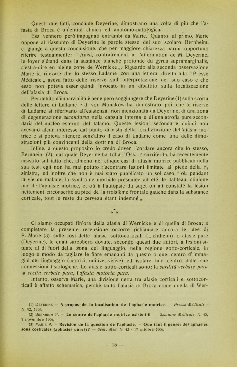 Questi due fatti, conclude Deyerine, dimostrano una volta di più che l’a- fasia di Broca è un’entità clinica ed anatomo-patologica. Essi vennero però impugnati entrambi da Marie. Quanto al primo, Marie oppone al riassunto di Deyerine le parole stesse del suo scolaro Bernheim, e giunge a questa conclusione, che per maggiore chiarezza parmi opportuno riferire testualmente : “ Ainsi, contrairenient a l’affermation de M. Deyerine, le foyer s’étand dans la sustance bianche profonde du gyrus supramarginalis, c’est-à-dire en pieine zone de Wernicke Riguardo alla seconda osservazione Marie fa rilevare che lo stesso Ladame con una lettera diretta alla “ Presse Medicale „ aveva fatto delle riserve sull’ interpretazione del suo caso e che esso non poteva esser quindi invocato in un dibattito sulla localizzazione dell’afasia di Broca. Per debito d’imparzialità è bene però soggiungere che Deyerine(1) sulla scorta delle lettere di Ladame e di von Monakow ha dimostrato poi, che le riserve di Ladame si riferivano all’esistenza, non menzionata da Deyerine, di una zona di degenerazione secondaria nella capsula interna e di una atrofia pure secon- daria del nucleo esterno del talamo. Queste lesioni secondarie quindi non avevano alcun interesse dal punto di vista della localizzazione dell’afasia mo- trice e si poteva ritenere senz’altro il caso di Ladame come una delle dimo- strazioni più convincenti della dottrina di Broca. Infine, a questo proposito io credo dover ricordare ancora che lo stesso, Bernheim (2), dal quale Deyerine ha tolta 1’Oss. la surriferita, ha recentemente insistito sul fatto che, almeno nei cinque casi di afasia motrice pubblicati nella sua tesi, egli non ha mai potuto riscontrare lesioni limitate al piede della F3 sinistra, ed inoltre che non è mai stato pubblicato un sol caso “ où pendant la vie du malade, la syndrome morbide présentée ait été le tableau clinique pur de l’aphasie motrice, et où à l’autopsie du sujet on ait constaté la lésion nettement circonscrite au pied de la troisième frontale gauche dans la substance corticale, tout le reste du cerveau étant indemné,,. * * * Ci siamo occupati fin’ora della afasia di Wernicke e di quella di Broca; a completare la presente recensione occorre richiamare ancora le idee di P. Marie (3) sulle così dette afasie sotto-corticali (Lichtheim) o afasie pure (Deyerine), le quali sarebbero dovute, secondo questi due autori, a lesioni si- tuate al di fuori della ^ona del linguaggio, nella regione sotto-corticale, in luogo e modo da tagliare le fibre emananti da questo o quel centro d’imma- gini del linguaggio (motrici, uditive, visive) ed isolare tale centro dalle sue connessioni fisiologiche. Le afasie sotto-corticali sono: la sordità verbale pura la cecità verbale pura, l'afasia motoria pura. Intanto, osserva Marie, una divisione netta tra afasie corticali e sottocor- ticali è affatto schematica, perchè tanto l’afasia di Broca come quella di Wer- (1) Deyerine — A propos de la localisation de l’aphasie motrice. — Presse Medicale - N. 92, 1906. (2) Bernheim F. — Le centre de l’aphasie motrice existe-t-il. -- Semaine Medicale, N. 45, 7 novembre 1906. (3) Marie P. — Revision de la question de l’aphasie. — Que faut il penser des aphasies sous corticaies (aphasies pures)? — Sem. Med. N. 42 - 17 ottobre 1906.
