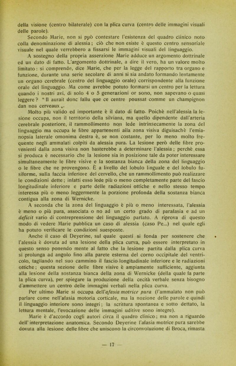 della visione (centro bilaterale) con la plica curva (centro delle immagini visuali delle parole). Secondo Marie, non si può contestare resistenza del quadro clinico noto colla denominazione di alessia ; ciò che non esiste è questo centro sensoriale visuale nel quale verrebbero a fissarsi le immagini visuali del linguaggio. A sostegno della propria asserzione Marie adduce un argomento dottrinale ed un dato di fatto. L’argomento dottrinale, a dire il vero, ha un valore molto limitato : si comprende, dice Marie, che per la legge del rapporto tra organo e funzione, durante una serie secolare di anni si sia andato formando lentamente un organo cerebrale (centro del linguaggio orale) corrispondente alla funzione orale del linguaggio. Ma come avrebbe potuto formarsi un centro per la lettura quando i nostri avi, di solo 4 o 5 generazioni or sono, non sapevano o quasi leggere? “11 aurait donc fallu que ce centre poussat comme un champignon dan nos cerveaux Molto più valido ed importante è il dato di fatto. Poiché nell’alessia la le- sione occupa, non il territorio della silviana, ma quello dipendente dall’arteria cerebrale posteriore, il rammollimento non lede intrinsecamente la zona del linguaggio ma occupa le fibre appartenenti aila zona visiva diguisachè l’emia- nopsia laterale omonima destra è, se non costante, per lo meno molto fre- quente negli ammalati colpiti da alessia pura. La lesione però delle fibre pro- venienti dalla zona visiva non basterebbe a determinare l’alessia ; perchè.essa si produca è necessario che la lesione sia in posizione tale da poter interessare simultaneamente le fibre visive e la sostanza bianca della zona del linguaggio o le fibre che ne provengono. È a livello del lobulo linguale e del lobulo fu- siforme, sulla faccia inferioie del cervello, che un rammollimento può realizzare le condizioni dette; infatti esso lede più o meno completamente parte del fascio longitudinale inferiore e parte delle radiazioni ottiche e nello stesso tempo interessa più o meno leggermente la porzione profonda della sostanza bianca contigua alla zona di Wernicke. A seconda che la zona del linguaggio è più o meno interessata, l’alessia è meno o più pura, associata o no ad un certo grado di parafasia e ad un deficit vario di contreprensione del linguaggio parlato. A riprova di questo modo di vedere Marie pubblica un caso di alessia (caso Pe...) nel quale egli ha potuto verificare le condizioni suesposte. Anche il caso di Deyerine, sul quale questi si fonda per sostenere che • l’alessia è dovuta ad una lesione della plica curva, può essere interpretato in questo senso ponendo mente al fatto che la lesione partita dalla plica curva si prolunga ad angolo fino alla parete esterna del corno occipitale del ventri- colo, tagliando nel suo cammino il fascio longitudinale inferiore e le radiazioni ottiche ; questa sezione delle fibre visive è ampiamente sufficiente, aggiunta alla lesione della sostanza bianca della zona di Wernicke (della quale fa parte la plica curva), per spiegare la produzione della cecità verbale senza bisogno d’ammettere un centro delle immagini verbali nella plica curva. Per ultimo Marie si occupa de\Vafasia motrice pura (l’ammalato non può parlare come nell’afasia motoria corticale, ma la nozione delle parole e quindi il linguaggio interiore sono integri ; la scrittura spontanea e sotto dettato, la lettura mentale, l’evocazione delle immagini uditive sono integre). Marie è d’accordo cogli autori circa il quadro clinico ; ma non a riguardo dell’ interpretazione anatomica. Secondo Deyerine l’afasia motrice pura sarebbe dovuta alla lesione delle fibre che uniscono la circonvoluzione di Broca, rimasta