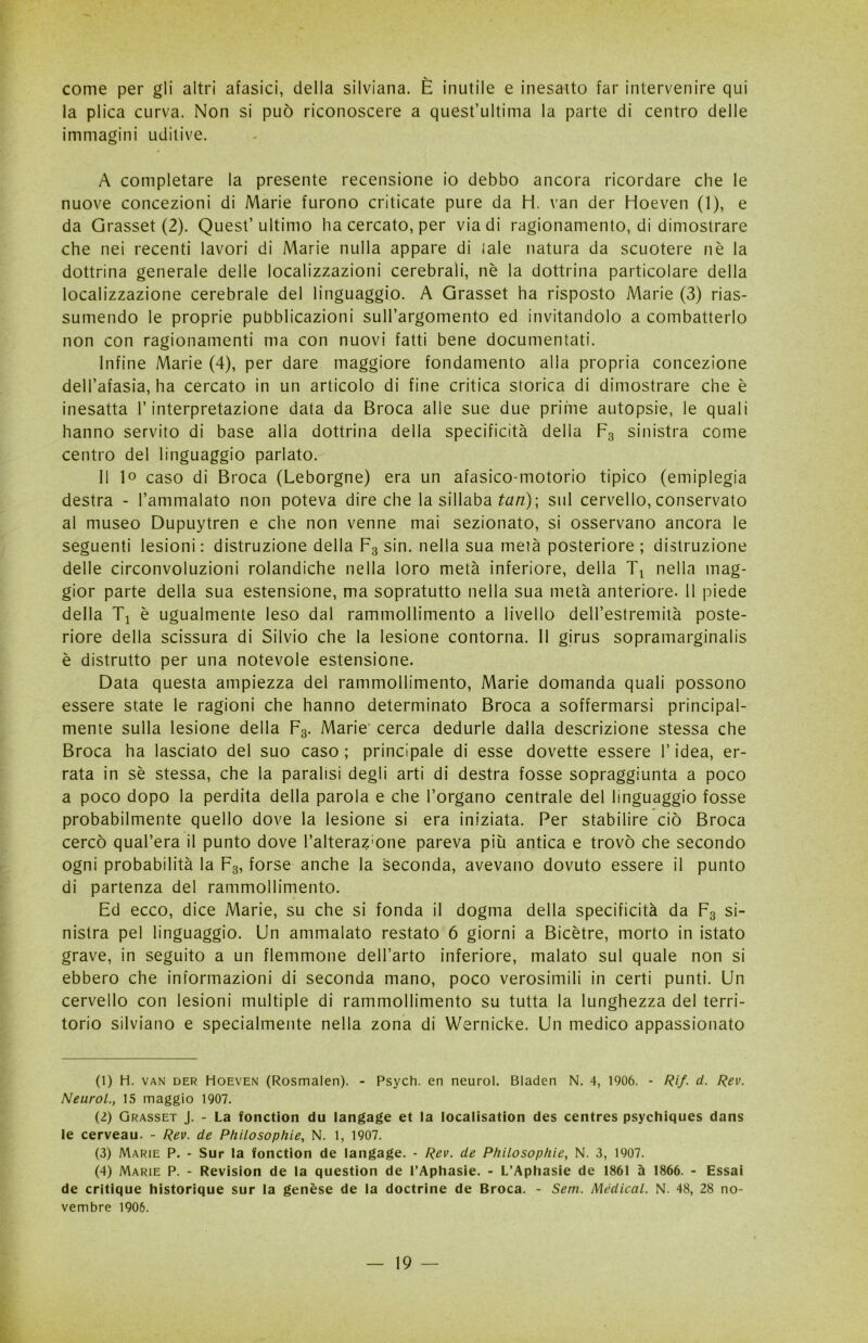 come per gli altri afasici, della silviana. È inutile e inesatto far intervenire qui la plica curva. Non si può riconoscere a quest’ultima la parte di centro delle immagini uditive. A completare la presente recensione io debbo ancora ricordare che le nuove concezioni di Marie furono criticate pure da H. van der Hoeven (1), e da Grasset (2). Quest’ultimo ha cercato, per via di ragionamento, di dimostrare che nei recenti lavori di Marie nulla appare di «ale natura da scuotere nè la dottrina generale delle localizzazioni cerebrali, nè la dottrina particolare della localizzazione cerebrale del linguaggio. A Grasset ha risposto Marie (3) rias- sumendo le proprie pubblicazioni sull’argomento ed invitandolo a combatterlo non con ragionamenti ma con nuovi fatti bene documentati. Infine Marie (4), per dare maggiore fondamento alla propria concezione dell’afasia, ha cercato in un articolo di fine critica storica di dimostrare che è inesatta l’interpretazione data da Broca alle sue due prime autopsie, le quali hanno servito di base alla dottrina della specificità della F3 sinistra come centro del linguaggio parlato. 11 lo caso di Broca (Leborgne) era un afasico-motorio tipico (emiplegia destra - l’ammalato non poteva dire che la sillaba tari); sul cervello, conservato al museo Dupuytren e che non venne mai sezionato, si osservano ancora le seguenti lesioni : distruzione della F3 sin. nella sua metà posteriore ; distruzione delle circonvoluzioni rolandiche nella loro metà inferiore, della Tt nella mag- gior parte della sua estensione, ma sopratutto nella sua metà anteriore. Il piede della Ti è ugualmente leso dal rammollimento a livello dell’estremità poste- riore della scissura di Silvio che la lesione contorna. Il girus sopramarginalis è distrutto per una notevole estensione. Data questa ampiezza del rammollimento, Marie domanda quali possono essere state le ragioni che hanno determinato Broca a soffermarsi principal- mente sulla lesione della F3. Marie cerca dedurle dalla descrizione stessa che Broca ha lasciato del suo caso ; principale di esse dovette essere l’idea, er- rata in sè stessa, che la paralisi degli arti di destra fosse sopraggiunta a poco a poco dopo la perdita della parola e che l’organo centrale del linguaggio fosse probabilmente quello dove la lesione si era iniziata. Per stabilire ciò Broca cercò qual’era il punto dove l’alteraz'one pareva più antica e trovò che secondo ogni probabilità la F3, forse anche la seconda, avevano dovuto essere il punto di partenza del rammollimento. Ed ecco, dice Marie, su che si fonda il dogma della specificità da F3 si- nistra pel linguaggio. Un ammalato restato 6 giorni a Bicètre, morto in istato grave, in seguito a un flemmone dell’arto inferiore, malato sul quale non si ebbero che informazioni di seconda mano, poco verosimili in certi punti. Un cervello con lesioni multiple di rammollimento su tutta la lunghezza del terri- torio silviano e specialmente nella zona di Wernicke. Un medico appassionato (1) H. van der Hoeven (Rosmalen). - Psych. en neurol. Bladen N. 4, 1906. - Rif. ci. Rev. Neurol., 15 maggio 1907. (2) Grasset J. - La fonction du langage et la localisation des centres psychiques dans le cerveau. - Rev. de Philosophie, N. 1, 1907. (3) Marie P. - Sur la fonction de langage. - Rev. de Philosophie, N. 3, 1907. (4) Marie P. - Revision de la question de l’Aphasie. - L’Aphasie de 1861 à 1866. - Essai de critique historique sur la genèse de la doctrine de Broca. - Sem. Medicai. N. 48, 28 no- vembre 1906.