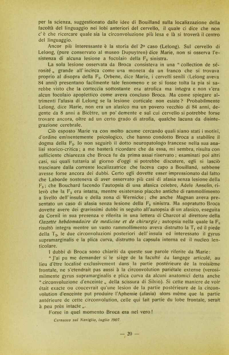 per la scienza, suggestionato dalle idee di Bouilland sulla localizzazione della facoltà del linguaggio nei lobi anteriori del cervello, il quale ci dice che non c’ è che ricercare quale sia la circonvoluzione più lesa e là si troverà il centro del linguaggio. Ancor più interessante è la storia del 2° caso (Lelong). Sul cervello di Lelong, (pure conservato al museo Dupuytren) dice Marie, non si osserva re- sistenza di alcuna lesione a focolaio della F3 sinistra. La sola lesione osservata da Broca consisteva in una “ collection de sé- rosité „ grande all’ incirca come una moneta da un franco che si trovava proprio al disopra della F3. Orbene, dice Marie, i cervelli senili (Lelong aveva 84 anni) presentano facilmente tale fenomeno e se si fosse tolta la pia si sa- rebbe visto che la corteccia sottostante era atrofica ma integra e non v’era alcun focolaio apoplettico come aveva concluso Broca. Ma come spiegare al- trimenti l’afasia di Lelong se la lesione corticale non esiste? Probabilmente Lelong, dice Marie, non era un afasico ma un povero vecchio di 84 anni, de- gente da 8 anni a Bicètre, un po’ demente e sul cui cervello si potrebbe forse trovare ancora, oltre ad un certo grado di atrofia, qualche lacuna da disinte- grazione cerebrale. Ciò esposto Marie va con molto acume cercando quali siano stati i motivi, d’ordine eminentemente psicologico, che hanno condotto Broca a stabilire il dogma della F3. lo non seguirò il dotto neuropatologo francese nella sua ana- lisi storico-critica; a me basterà ricordare che da essa, mi sembra, risulta con sufficiente chiarezza che Broca fu da prima assai riservato ; esaminati poi altri casi, sui quali tuttavia al giorno d’oggi si potrebbe discutere, egli si lasciò trascinare dalla corrente localizzatrice che faceva capo a Bouilland, sebbene avesse forse ancora dei dubbi. Certo egli dovette esser impressionato dal fatto che Laborde sosteneva di aver osservato più casi di afasia senza lesione della F3 ; che Bouchard facendo l’autopsia di una afasica celebre, Adele Anselin, ri- levò che la F3 era intatta, mentre esistevano placche antiche di rammollimento a livello dell’insula e della zona di Wernicke ; che anche Magnan aveva pre- sentato un caso di afasia senza lesione della F3 sinistra. Ma sopratutto Broca dovette avere dei gravissimi dubbi in seguito all’autopsia di un afasico, eseguita da Cornil in sua presenza e riferita in una lettera di Charcot al direttore della Gazette hebdomadaire de medicine et de chirurgie ; autopsia nella quale la F3 risultò integra mentre un vasto rammollimento aveva distrutto la Tx ed il piede della T2, le due circonvoluzioni posteriori dell’ insula ed interessato il gyrus supramarginalis e la plica curva, distrutto la capsula interna ed il nucleo len- ticolare. I dubbi di Broca sono chiariti da queste sue parole riferite da Marie: “ J’ai pu me demander si le siège de la faculté du langage articulé, au lieu d’étre localisé exclusivement dans la partie postérieure de la troisième frontale, ne s’etendrait pas aussi à la circonvolution pariétale externe (verosi- milmente gyrus supramarginalis e plica curva da alcuni anatomici detta anche “circonvoluzione d’enceinte „ della scissura di Silvio). Si cette maniere de voir était exacte ou coucevrait qu’une lesion de la partie postérieure de la circon- volution d’enceinte put produire l’Aphemie (afasia) alors méme que la partie antérieure de cette circonvolution, celle qui fait partie du lobe frontale, serait à peu près intacte Forse in quel momento Broca era nel vero ! Cernusco sul Naviglio, luglio 1907.