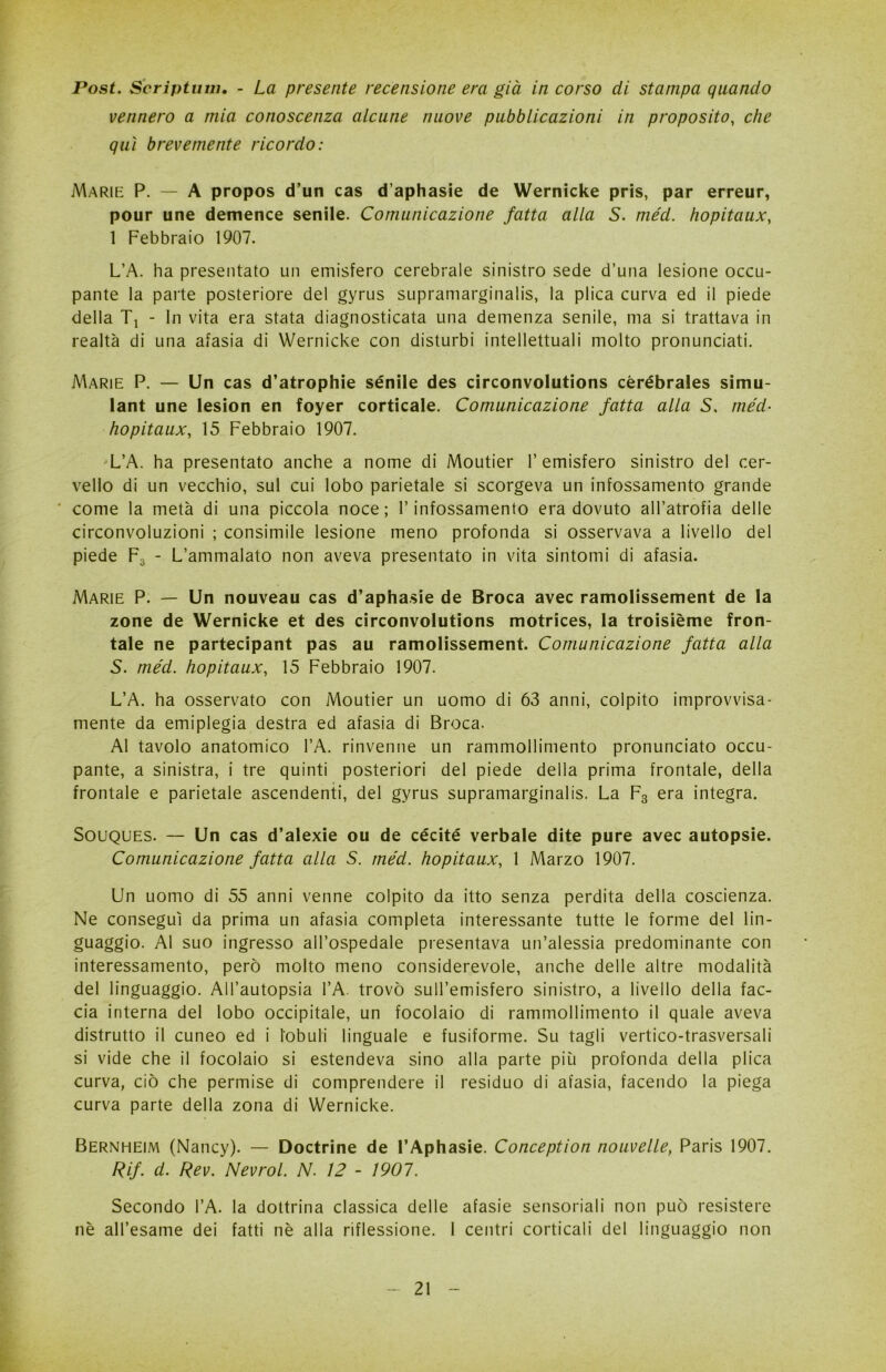 Post. Scriptum. - La presente recensione era già in corso di stampa quando vennero a mia conoscenza alcune nuove pubblicazioni in proposito, che qui brevemente ricordo: Marie P. — A propos d’un cas d’aphasie de Wernicke pris, par erreur, pour une demence senile. Comunicazione fatta alla S. méd. hopitaux, 1 Febbraio 1907. L’A. ha presentato un emisfero cerebrale sinistro sede d’una lesione occu- pante la parte posteriore del gyrus supramarginalis, la plica curva ed il piede della Tl - In vita era stata diagnosticata una demenza senile, ma si trattava in realtà di una afasia di Wernicke con disturbi intellettuali molto pronunciati. Marie P. — Un cas d’atrophie senile des circonvolutions cèrébrales simu- lant une lesion en foyer corticale. Comunicazione fatta alla S, méd- hopitaux, 15 Febbraio 1907. L’A. ha presentato anche a nome di Moutier l’emisfero sinistro del cer- vello di un vecchio, sul cui lobo parietale si scorgeva un infossamento grande ' come la metà di una piccola noce; l’infossamento era dovuto all’atrofia delle circonvoluzioni ; consimile lesione meno profonda si osservava a livello del piede F3 - L’ammalato non aveva presentato in vita sintomi di afasia. Marie P. — Un nouveau cas d’aphasie de Broca avec ramolissement de la zone de Wernicke et des circonvolutions motrices, la troisième fron- tale ne partecipant pas au ramolissement. Comunicazione fatta alla S. méd. hopitaux, 15 Febbraio 1907. L’A. ha osservato con Moutier un uomo di 63 anni, colpito improvvisa- mente da emiplegia destra ed afasia di Broca. Al tavolo anatomico l’A. rinvenne un rammollimento pronunciato occu- pante, a sinistra, i tre quinti posteriori del piede della prima frontale, della frontale e parietale ascendenti, del gyrus supramarginalis. La F3 era integra. Souques. — Un cas d’alexie ou de cécité verbale dite pure avec autopsie. Comunicazione fatta alla S. méd. hopitaux, 1 Marzo 1907. Un uomo di 55 anni venne colpito da itto senza perdita della coscienza. Ne conseguì da prima un afasia completa interessante tutte le forme del lin- guaggio. Al suo ingresso all’ospedale presentava un’alessia predominante con interessamento, però molto meno considerevole, anche delle altre modalità del linguaggio. All’autopsia l’A. trovò sull’emisfero sinistro, a livello della fac- cia interna del lobo occipitale, un focolaio di rammollimento il quale aveva distrutto il cuneo ed i lobuli linguale e fusiforme. Su tagli vertico-trasversali si vide che il focolaio si estendeva sino alla parte più profonda della plica curva, ciò che permise di comprendere il residuo di afasia, facendo la piega curva parte della zona di Wernicke. Bernheim (Nancy). — Doctrine de l’Aphasie. Conception nouvelle, Paris 1907. Rif. d. Rev. Nevrol. N. 12 - 1901. Secondo l’A. la dottrina classica delle afasie sensoriali non può resistere nè all’esame dei fatti nè alla riflessione. 1 centri corticali del linguaggio non