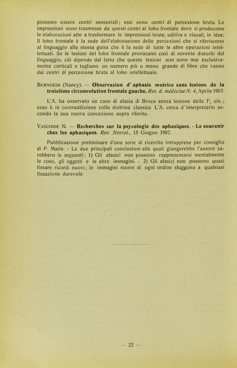 possono essere centri sensoriali ; essi sono centri di percezione bruta. Le impressioni sono trasmesse da questi centri al lobo frontale dove si producono le elaborazioni atte a trasformare le impressioni brute, uditive e visuali, in idee. Il lobo frontale è la sede dell’elaborazione delle percezioni che si riferiscono al linguaggio alla stessa guisa che è la sede di tutte le altre operazioni intel- lettuali. Se le lesioni del lobo frontale provocano così di sovente disturbi del linguaggio, ciò dipende dal fatto che queste lesioni non sono mai esclusiva- mente corticali e tagliano un numero più o meno grande di fibre che vanno dai centri di percezione bruta al lobo intellettuale. Bernheim (Nancy). — Observazion d’ aphasie motrice sans lesions de la troisième circonvolution frontale gauche. Rev. d. medicineN- 4, Aprile 1907. L’A. ha osservato un caso di afasia di Broca senza lesione della F3 sin. ; esso è in contraddizione colla dottrina classica. L’A. cerca d’interpretarlo se- condo la sua nuova concezione sopra riferita. Vaschide N. — Recherches sur la psycologie des aphasiques. - Le souvenir chez les aphasiques. Rev. Nevrol., 15 Giugno 1907. Pubblicazione preliminare d’una serie di ricerche intrapprese per consiglio di P. Marie. - Le due principali conclusioni alle quali giungerebbe l’autore sa- rebbero le seguenti : 1) Gli afasici non possono rappresentarsi mentalmente le cose, gli oggetti e le altre immagini. - 2) Gli afasici non possono quasi fissare ricordi nuovi ; le immagini nuove di ogni ordine sfuggono a qualsiasi fissazione durevole.