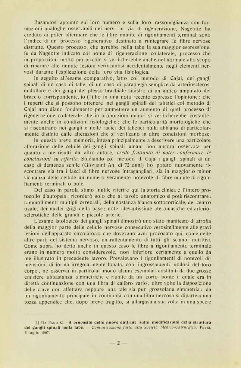 Basandosi appunto sul loro numero e sulla loro rassomiglianza con for- mazioni analoghe osservabili nei nervi in via di rigenerazione, Nageotte ha creduto di poter affermare che le fibre munite di rigonfiamenti terminali sono l’indice di un processo rigenerativo destinato a riintegrare le fibre nervose distrutte. Questo processo, che avrebbe nella tabe la sua maggior espressione, fu da Nageotte indicato col nome di rigenerazione collaterale, processo che in proporzioni molto più piccole si verificherebbe anche nel normale allo scopo di riparare alle minute lesioni verificantisi accidentalmente negli elementi ner- vosi durante l’esplicazione della loro vita fisiologica. In seguito all’esame comparativo, fatto col metodo di Cajal, dei gangli spinali di un caso di tabe, di un caso di paraplegia semplice da arteriosclerosi midollare e dei gangli del plesso brachiale sinistro di un antico amputato del braccio corrispondente, io (1) ho in una nota recente espresso l’opinione: che i reperti che si possono ottenere nei gangli spinali dei tabetici col metodo di Cajal non diano fondamento per ammettere un aumento di quel processo di rigenerazione collaterale che in proporzioni minori si verificherebbe costante- mente anche in condizioni fisiologiche ; che le particolarità morfologiche che si riscontrano nei gangli e nelle radici dei tabetici nulla abbiano di particolar- mente distinto dalle alterazioni che si verificano in altre condizioni morbose. In questa breve memoria, intesa principalmente a descrivere una particolare alterazione delle cellule dei gangli spinali umani non ancora osservata per quanto a me risulti da altro autore, credo frattanto di poter confermare le conclusioni su riferite. Studiando col metodo di Cajal i gangli spinali di un caso di demenza senile (Giovanni An. di 72 anni) ho potuto nuovamente ri- scontrare sia tra i fasci di fibre nervose intragangliari, sia in maggior o minor vicinanza delle cellule un numero veramente notevole di fibre munite di rigon- fiamenti terminali o bole. Del caso in parola stimo inutile riferire qui la storia clinica e l’intero pro- tocollo d’autopsia; ricorderò solo che al tavolo anatomico si potè riscontrare: rammollimenti multipli cerebrali, della sostanza bianca sottocorticale, del centro ovale, dei nuclei grigi della base ; note rilevantissime ateromasiche ed arterio- sclerotiche delle grandi e piccole arterie. L’esame istologico dei gangli spinali dimostrò uno stato manifesto di atrofia della maggior parte delle cellule nervose consecutivo verosimilmente alle gravi lesioni dell’apparato circolatorio che dovevano aver provocato qui, come nelle altre parti del sistema nervoso, un rallentamento di tutti gli scambi nutritivi. Come sopra ho detto anche in questo caso le fibre a rigonfiamento terminale erano in numero molto considerevole, non inferiore certamente a quello da me illustrato in precedente lavoro. Prevalevano i rigonfiamenti di notevoli di- mensioni, di forma irregolarmente lobata, con ingrossamenti nodosi del loro corpo , ne osservai in particolar modo alcuni esemplari costituiti da due grosse emisfere abbastanza simmetriche e riunite da un corto ponte il quale era in diretta continuazione con una fibra di calibro vario; altre volte la disposizione delle clave non affettava neppure una tale sia pur grossolana simmetria : da un rigonfiamento principale in continuità con una fibra nervosa si dipartiva una tozza appendice che, dopo breve tragitto, si allargava a sua volta in una specie (1) Da Fano C - A proposito delle nuove dottrine sulle modificazioni della struttura dei gangli spinali nella tabe. — Comunicazione fatta alla Società Medico-Chirurgica. Pavia, 5 luglio 1907.