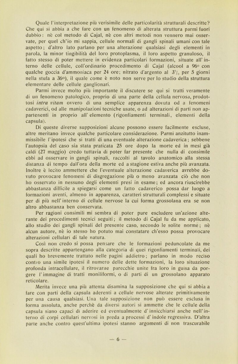 Quale l’interpretazione più verisimile delle particolarità strutturali descritte? Che qui si abbia a che fare con un fenomeno di alterata struttura panni fuori dubbio: nè col metodo di Cajal, nè con altri metodi non vennero mai osser- vate, per quel ch’io mi sappia, cellule normali di gangli spinali umani con tale aspetto; d’altro lato parlano per una alterazione qualsiasi degli elementi in parola, la minor tingibilita del loro protoplasma, il loro aspetto granuloso, il fatto stesso di poter mettere in evidenza particolari formazioni, situate all’ in- terno delle cellule, coll’ordinario procedimento di Cajal (alcool a 96° con qualche goccia d’ammoniaca per 24 ore; nitrato d’argento al 3°/0 per 5 giorni nella stufa a 36°), il quale come è noto non serve per lo studio della struttura elementare delle cellule ganglionari. Parmi invece molto più importante il discutere se qui si tratti veramente di un fenomeno patologico, proprio di una parte della cellula nervosa, prodot- tosi intra vitani ovvero di una semplice apparenza dovuta od a fenomeni cadaverici, od alle manipolazioni tecniche usate, o ad alterazioni di parti non ap- partenenti in proprio all’ elemento (rigonfiamenti terminali, elementi della capsula). Di queste diverse supposizioni alcune possono essere facilmente escluse, altre meritano invece qualche particolare considerazione. Panni anzitutto inam- missibile l’ipotesi che si tratti di una eventuale alterazione cadaverica ; sebbene l’autopsia del caso sia stata praticata 25 ore dopo la morte ed in mesi già caldi (27 maggio) credo tuttavia di poter far presente che nulla di consimile ebbi ad osservare in gangli spinali, raccolti al tavolo anatomico alla stessa distanza di tempo dall’ora della morte ed a stagione estiva anche più avanzata. Inoltre è lecito ammettere che l’eventuale alterazione cadaverica avrebbe do- vuto provocare fenomeni di disgregazione più o meno avanzata ciò che non ho osservato in nessuno degli elementi presi in esame; ed ancora riuscirebbe abbastanza difficile a spiegarsi come un fatto cadaverico possa dar luogo a formazioni aventi, almeno in apparenza, caratteri strutturali complessi e situate per di più nell’interno di cellule nervose la cui forma grossolana era se non altro abbastanza ben conservata. Per ragioni consimili mi sembra di poter pure escludere un’azione alte- rante dei procedimenti tecnici seguiti; il metodo di Cajal fu da me applicato, allo studio dei gangli spinali del presente caso, secondo le solite norme; nè alcun autore, nè io stesso ho potuto mai constatare ch’esso possa provocare alterazioni cellulari di tale natura. Così non credo si possa pensare che le formazioni peduncolate da me sopra descritte appartengano alla categoria di quei rigonfiamenti terminali, dei quali ho brevemente trattato nelle pagini addietro; parlano in modo reciso contro una simile ipotesi il numero delle dette formazioni, la loro situazione profonda intracellulare, il ritrovarne parecchie unite fra loro in guisa da por- gere l’immagine di tratti moniliformi, o di parti di un grossolano apparato reticolare. Merita invece una più attenta disamina la supposizione che qui si abbia a fare con parti della capsula aderenti a cellule nervose alterate primitivamente per una causa qualsiasi. Una tale supposizione non può essere esclusa in forma assoluta, anche perchè da diversi autori si ammette che le cellule della capsula siano capaci di aderire ed eventualmente d’innicchiarsi anche nell’in- terno di corpi cellulari nervosi in preda a processi d’indole regressiva. D’altra parte anche contro quest’ultima ipotesi stanno argomenti di non trascurabile