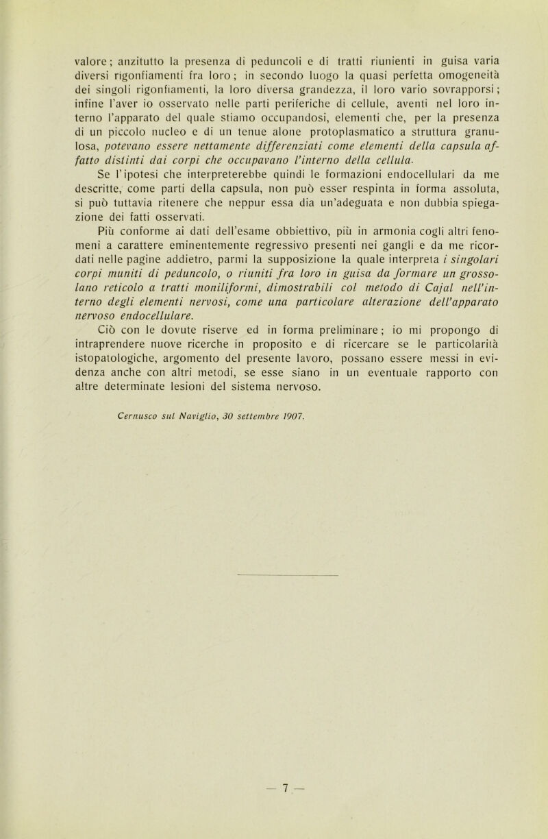 valore; anzitutto la presenza di peduncoli e di tratti riunienti in guisa varia diversi rigonfiamenti fra loro ; in secondo luogo la quasi perfetta omogeneità dei singoli rigonfiamenti, la loro diversa grandezza, il loro vario sovrapporsi ; infine l’aver io osservato nelle parti periferiche di cellule, aventi nel loro in- terno l’apparato del quale stiamo occupandosi, elementi che, per la presenza di un piccolo nucleo e di un tenue alone protoplasmatico a struttura granu- losa, potevano essere nettamente differenziati come elementi della capsula af- fatto distinti dai corpi che occupavano l’interno della cellula. Se l’ipotesi che interpreterebbe quindi le formazioni endocellulari da me descritte, come parti della capsula, non può esser respinta in forma assoluta, si può tuttavia ritenere che neppur essa dia un’adeguata e non dubbia spiega- zione dei fatti osservati. Più conforme ai dati deH’esame obbiettivo, più in armonia cogli altri feno- meni a carattere eminentemente regressivo presenti nei gangli e da me ricor- dati nelle pagine addietro, panni la supposizione la quale interpreta i singolari corpi muniti di peduncolo, o riuniti fra loro in guisa da formare un grosso- lano reticolo a tratti moniliformi, dimostrabili col melodo di Cajal nell’in- terno degli elementi nervosi, come una particolare alterazione dell’apparato nervoso endocellulare. Ciò con le dovute riserve ed in forma preliminare ; io mi propongo di intraprendere nuove ricerche in proposito e di ricercare se le particolarità istopatologiche, argomento del presente lavoro, possano essere messi in evi- denza anche con altri metodi, se esse siano in un eventuale rapporto con altre determinate lesioni del sistema nervoso. Cernusco sul Naviglio, 30 settembre 1907.