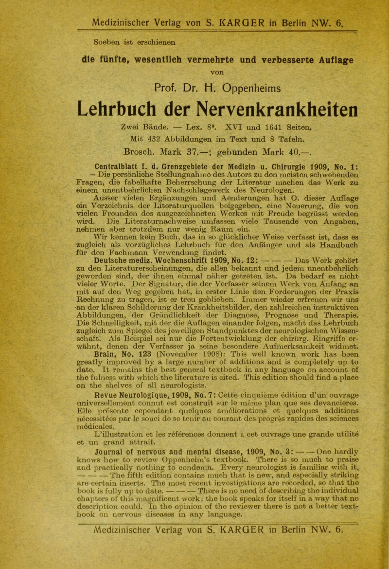 Medizinischer Verlag von S. KARGER in Berlin NW. 6. Soeben ist erschienen die fünfte, wesentlich vermehrte und verbesserte Auflage von Prof. Dr. H. Oppenheims Lehrbuch der Nervenkrankheiten Zwei Bände. — Lex. 8°. XVI und 1641 Seiten. Mit 432 Abbildungen im Text und 8 Tafeln. Brosch. Mark 37.—; gebunden Mark 40.—. Centralblatt f. d. Grenzgebiete der Medizin u. Chirurgie 1909, No. 1: — Die persönliche Stellungnahme des Autors zu den meisten schwebenden Fragen, die fabelhafte Beherrschung der Literatur machen das Werk zu einem unentbehrlichen Nachschlagewerk des Neurologen. Ausser vielen Ergänzungen und Aenderungen hat O. dieser Auflage ein Verzeichnis der Literaturquellen beigegeben, eine Neuerung, die von vielen Freunden des ausgezeichneten Werkes mit Freude begrüsst werden wird. Die Literaturnachweise umfassen viele Tausende von Angaben, nehmen aber trotzdem nur wenig Raum ein. Wir kennen kein Buch, das in so glücklicher Weise verfasst ist, dass es zugleich als vorzügliches Lehrbuch für den Anfänger und als Handbuch für den Fachmann Verwendung findet. Deutsche mediz. Wochenschrift 1909, No. 12: Das Werk gehört zu den Literaturerscheinungen, die allen bekannt und jedem unentbehrlich geworden sind, der ihnen einmal näher getreten ist. Da bedarf es nicht vieler Worte. Der Signatur, die der Verfasser seinem Werk von Anfang an mit auf den Weg gegeben hat, in erster Linie den Forderungen der Praxis Rechnung zu tragen, ist er treu geblieben. Immer wieder erfreuen wir uns -an der klaren Schilderung der Krankheitsbilder, den zahlreichen instruktiven Abbildungen, der Gründlichkeit der Diagnose, Prognose und Therapie. Die Schnelligkeit, mit der die Auflagen einander folgen, macht das Lehrbuch zugleich zum Spiegel des jeweiligen Standpunktes der neurologischen Wissen- schaft. Als Beispiel sei nur die Fortentwicklung der chirürg. Eingriffe er- wähnt, denen der Verfasser ja seine besondere Aufmerksamkeit widmet. Brain, No. 123 (November 1908): This well known work has boen greatly improved by a large number of additions and is completely up to date. It remains the best general textbook in any language on account of the fulness with which the literature is cited. This edition should find a place on the shelves of all neurologists. Revue Neurologique, 1909, No. 7: Cette cinquieme edition d’un ouvrage universellement connut est construit sur le meme plan que ses devancieres. Elle presente cependant quelques ameliorations et quelques additions nöcessitöes par le souci de se tenir au courant des progres rapides des Sciences mödicales. L’illustration et les röförences donnent ä cet ouvrage une grande utilite et un grand attrait. Journal of nervous and mental disease, 1909, No. 3: One hardly knows how to review Oppenheim’s textbook. There is so much to praise and practically nothing to condemn. Every neurologist is familiär with it, The fifth edition contains much tliat is new, and especially striking are certain inserts. The most recent investigations are recorded, so that the book is fully up to date. There is no need of describing the individual chapters of this magnificent work; the book speaks for itself in a way that no description could. In the opinion of the reviewer there is not a better text- book on nervous diseases in any language. Medizinischer Verlag von S. KARGER in Berlin NW. 6