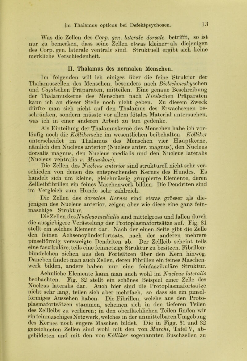 W as die Zellen des Corp. gen. laterale dorsale betrifft, so ist nur zu bemerken, dass seine Zellen etwas kleiner- als diejenigen des Corp. gen. laterale ventrale sind. Struktuell ergibt sich keine merkliche Verschiedenheit. II. Thalamus des normalen Menschen. Im folgenden will ich einiges über die feine Struktur der Thalamuszellen des Menschen, besonders nach Bielschoivskyschen und Cajalschen Präparaten, mitteilen. Eine genaue Beschreibung der Thalamuskerne des Menschen nach Nisslschen Präparaten kann ich an dieser Stelle noch nicht geben. Zu diesem Zweck dürfte man sich nicht auf den Thalamus des Erwachsenen be- schränken, sondern müsste vor allem fötales Material untersuchen, was ich in einer anderen Arbeit zu tun gedenke. Als Einteilung der Thalamuskerne des Menschen habe ich vor- läufig noch die Köllikersche im wesentlichen beibehalten. Kölliker unterscheidet im Thalamus des Menschen vier Hauptkerne, nämlich den Nucleus anterior (Nucleus anter. magnus), den Nucleus dorsalis magnus, den Nucleus medialis und den Nucleus lateralis (Nucleus ventralis v. Monakow). Die Zellen des Nucleus anterior sind strukturell nicht sehr ver- schieden von denen des entsprechenden Kernes des Hundes. Es handelt sich um kleine, gleichmässig gruppierte Elemente, deren Zellleibfibrillen ein feines Maschenwerk bilden. Die Dendriten sind im Vergleich zum Hunde sehr zahlreich. Die Zellen des dorsalen Kernes sind etwas grösser als die- jenigen des Nucleus anterior, zeigen aber wie diese eine ganz fein- maschige Struktur. Die Zellen des Nucleus medialis sind mittelgross und fallen durch die ausgiebigere Verästelung der Protoplasmafortsätze auf. Fig. 31 stellt ein solches Element dar. Nach der einen Seite gibt die Zelle den feinen Achsencylinderfortsatz, nach der anderen mehrere pinselförmig verzweigte Dendriten ab. Der Zellleib scheint teils eine faszikuläre, teils eine feinnetzige Struktur zu besitzen. Fibrillen- bündelchen ziehen aus den Fortsätzen über den Kern hinweg. Daneben findet man auch Zellen, deren Fibrillen ein feines Maschen- werk bilden, andere haben nur eine feinfaszikuläre Struktur. Aehnliche Elemente kann man auch wohl im Nucleus lateralis beobachten. Fig. 32 stellt ein schönes Beispiel einer Zelle des Nucleus lateralis dar. Auch hier sind die Protoplasmafortsätze nicht sehr lang, teilen sich aber mehrfach, so dass sie ein pinsel- förmiges Aussehen haben. Die Fibrillen, welche aus den Proto- plasmafortsätzen stammen, scheinen sich in den tieferen Teilen des Zellleibs zu verlieren; in den oberflächlichen Teilen finden wir ein feinmaschiges Netzwerk, welches in der unmittelbaren Umgebung des Kernes noch engere Maschen bildet. Die in Figg. 31 und 32 gezeichneten Zellen sind wohl mit den von Marchi, Tafel V, ab- gebildeten und mit den von Kölliker sogenannten Buschzellen zu