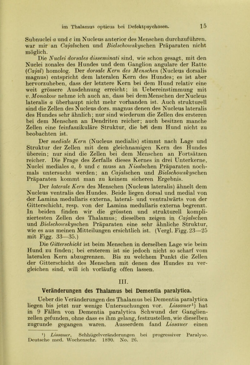 Subnuclei a und c im Nucleus anterior des Menschen durchzuführen, war mir an Cajahch.en und Bielschowskyschen Präparaten nicht möglich. Die Nuclei dorsales disseminati sind, wie schon gesagt, mit den Nuclei zonales des Hundes und dem Ganglion angulare der Ratte {Cajal) homolog. Der dorsale Kern des Menschen (Nucleus dorsalis magnus) entspricht dem lateralen Kern des Hundes; es ist aber hervorzuheben, dass der letztere Kern bei dem Hund relativ eine weit grössere Ausdehnung erreicht; in Uebereinstimmung mit v. Monakow nehme ich auch an, dass bei demMenschen der Nucleus lateralis a überhaupt nicht mehr vorhanden ist. Auch strukturell sind die Zellen des Nucleus dors. magnus denen des Nucleus lateralis des Hundes sehr ähnlich; nur sind wiederum die Zellen des ersteren bei dem Menschen an Dendriten reicher; auch besitzen manche Zellen eine feinfaszikuläre Struktur, die bei dem Hund nicht zu beobachten ist. Der mediale Kern (Nucleus medialis) stimmt nach Lage und Struktur der Zellen mit dem gleichnamigen Kern des Hundes überein; nur sind die Zellen bei dem Menschen an Fortsätzen reicher. Die Frage des Zerfalls dieses Kernes in drei Unterkerne, Nuclei mediales a, b und c muss an Nisslschen Präparaten noch- mals untersucht werden; an Gänschen und Bielschoivskyschen Präparaten kommt man zu keinem sicheren Ergebnis. Der laterale Kern des Menschen (Nucleus lateralis) ähnelt dem Nucleus ventralis des Hundes. Beide liegen dorsal und medial von der Lamina medullaris externa, lateral- und ventralwärts von der Gitterschicht, resp. von der Lamina medullaris externa begrenzt. In beiden finden wir die grössten und strukturell kompli- ziertesten Zellen des Thalamus; dieselben zeigen in Cajalschen und Bielschoivskyschen Präparaten eine sehr ähnliche Struktur, wie es aus meinen Mitteilungen ersichtlich ist. (Vergl. Figg. 23—25 mit Figg. 33—35.) Die Gitterschicht ist beim Menschen in derselben Lage wie beim Hund zu finden; bei ersterem ist sie jedoch nicht so scharf vom lateralen Kern abzugrenzen. Bis zu welchem Punkt die Zellen der Gitterschicht des Menschen mit denen des Hundes zu ver- gleichen sind, will ich vorläufig offen lassen. III. Veränderungen des Thalamus bei Dementia paralytica. Ueber die Veränderungen des Thalamus bei Dementia paralytica liegen bis jetzt nur wenige Untersuchungen vor. Lissauer1) hat in 9 Fällen von Dementia paralytica Schwund der Ganglien- zellen gefunden, ohne dass es ihm gelang, festzustellen, wie dieselben zugrunde gegangen waren. Ausserdem fand Lissauer einen l) Lissauer, Sehhügelveränderungen bei progressiver Paralyse. Deutsche med. Wochenschr. 1890. No. 26.