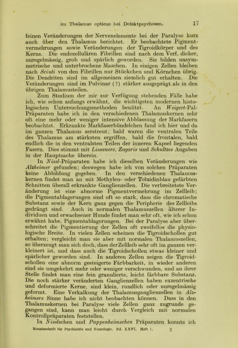 feinen Veränderungen der Nervenelemente bei der Paralyse kurz auch über den Thalamus berichtet. Er beobachtete Pigment- vermehrungen sowie Veränderungen der Tigroidkörper und des Kerns. Die endozellulären Fibrillen sind nach dem Verf. dicker, unregelmässig, grob und spärlich geworden. Sie bilden unsym- metrische und unterbrochene Maschen. In einigen Zellen bleiben nach Sciuti von den Fibrillen nur Stückchen und Körnchen übrig. Die Dendriten sind im allgemeinen ziemlich gut erhalten. Die Veränderungen sind im Pulvinar (?) stärker ausgeprägt als in den übrigen Thalamus teilen. Zum Studium der mir zur Verfügung stehenden Fälle habe ich, wie schon anfangs erwähnt, die wichtigsten modernen histo- logischen Untersuchungsmethoden benützt. An Weigert-Pal- Präparaten habe ich in den verschiedenen Tlialamuskernen sehr oft eine mehr oder weniger intensive Abblassung der Markfasern beobachtet. Erkrankte Markfaserbündelchen fand ich hier und da im ganzen Thalamus zerstreut; bald waren die ventralen Teile des Thalamus am stärksten ergriffen, bald die frontalen, bald endlich die in den ventralsten Teilen der inneren Kapsel liegenden Fasern. Dies stimmt mit Lissauers, Zagaris und Schnitzes Angaben in der Hauptsache überein. In ./\^<s<s£-Präparaten habe ich dieselben Veränderungen wie Alzheimer gefunden; deswegen habe ich von solchen Präparaten keine Abbildung gegeben. In den verschiedenen Thalamus- kernen findet man an mit Methylen- oder Toluidinblau gefärbten Schnitten überall erkrankte Ganglienzellen. Die verbreitetste Ver- änderung ist eine abnorme Pigmentvermehrung im Zellleib; die Pigmentablagerungen sind oft so stark, dass die chromatische Substanz sowie der Kern ganz gegen die Peripherie des Zellleibs gedrängt sind. Auch in normalen Thalamuszellen älterer In- dividuen und erwachsener Hunde findet man sehr oft, wie ich schon erwähnt habe, Pigmentablagerungen. Bei der Paralyse aber über- schreitet die Pigmentierung der Zellen oft zweifellos die physio- logische Breite. In vielen Zellen scheinen die Tigroidschollen gut erhalten; vergleicht man sie aber mit normalen Thalamuszellen, so überzeugt man sich doch, dass der Zellleib sehr oft im ganzen ver- kleinert ist, und dass auch die Tigroidschollen etwas kleiner und spärlicher geworden sind. In anderen Zellen zeigen die Tigroid- schollen eine abnorm gesteigerte Färbbarkeit, in wieder anderen sind sie umgekehrt mehr oder weniger verschwunden, und an ihrer Stelle findet man eine fein granulierte, leicht färbbare Substanz. Die noch stärker veränderten Ganglienzellen haben exzentrische und deformierte Kerne, sind klein, rundlich oder unregelmässig geformt. Eine Verkalkung der Thalamusganglienzellen in Alz- heimers Sinne habe ich nicht beobachten können. Dass in den Thalamuskernen bei Paralyse viele Zellen ganz zugrunde ge- gangen sind, kann man leicht durch Vergleich mit normalen Kontrollpräparaten feststellen. In Nisslschen und Pappenheimsclien Präparaten konnte ich Monatsschrift für Psychiatrie und Neurologie. Bd. XXVI. Heft 1. 2