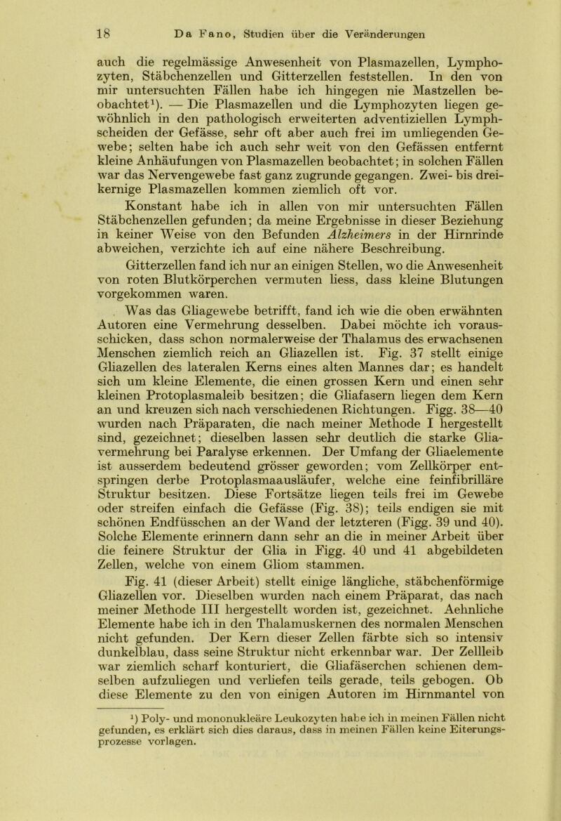 auch die regelmässige Anwesenheit von Plasmazellen, Lympho- zyten, Stäbchenzellen und Gitterzellen feststellen. In den von mir untersuchten Fällen habe ich hingegen nie Mastzellen be- obachtet1). — Die Plasmazellen und die Lymphozyten liegen ge- wöhnlich in den pathologisch erweiterten adventiziellen Lymph- scheiden der Gefässe, sehr oft aber auch frei im umliegenden Ge- webe; selten habe ich auch sehr weit von den Gefässen entfernt kleine Anhäufungen von Plasmazellen beobachtet; in solchen Fällen war das Nervengewebe fast ganz zugrunde gegangen. Zwei- bis drei- kernige Plasmazellen kommen ziemlich oft vor. Konstant habe ich in allen von mir untersuchten Fällen Stäbchenzellen gefunden; da meine Ergebnisse in dieser Beziehung in keiner Weise von den Befunden Alzheimers in der Hirnrinde abweichen, verzichte ich auf eine nähere Beschreibung. Gitter zellen fand ich nur an einigen Stellen, wo die Anwesenheit von roten Blutkörperchen vermuten liess, dass kleine Blutungen vorgekommen waren. Was das Gliagewebe betrifft, fand ich wie die oben erwähnten Autoren eine Vermehrung desselben. Dabei möchte ich voraus- schicken, dass schon normalerweise der Thalamus des erwachsenen Menschen ziemlich reich an Gliazellen ist. Fig. 37 stellt einige Gliazellen des lateralen Kerns eines alten Mannes dar; es handelt sich um kleine Elemente, die einen grossen Kern und einen sehr kleinen Protoplasmaleib besitzen; die Gliafasern liegen dem Kern an und kreuzen sich nach verschiedenen Richtungen. Figg. 38—40 wurden nach Präparaten, die nach meiner Methode I hergestellt sind, gezeichnet; dieselben lassen sehr deutlich die starke Glia- vermehrung bei Paralyse erkennen. Der Umfang der Gliaelemente ist ausserdem bedeutend grösser geworden; vom Zellkörper ent- springen derbe Protoplasmaausläufer, welche eine feinfibrilläre Struktur besitzen. Diese Fortsätze liegen teils frei im Gewebe oder streifen einfach die Gefässe (Fig. 38); teils endigen sie mit schönen Endfüsschen an der Wand der letzteren (Figg. 39 und 40). Solche Elemente erinnern dann sehr an die in meiner Arbeit über die feinere Struktur der Glia in Figg. 40 und 41 abgebildeten Zellen, welche von einem Gliom stammen. Fig. 41 (dieser Arbeit) stellt einige längliche, stäbchenförmige Gliazellen vor. Dieselben wurden nach einem Präparat, das nach meiner Methode III hergestellt worden ist, gezeichnet. Aehnliche Elemente habe ich in den Thalamuskernen des normalen Menschen nicht gefunden. Der Kern dieser Zellen färbte sich so intensiv dunkelblau, dass seine Struktur nicht erkennbar war. Der Zellleib war ziemlich scharf konturiert, die Gliafäserchen schienen dem- selben aufzuliegen und verHefen teils gerade, teils gebogen. Ob diese Elemente zu den von einigen Autoren im Hirnmantel von *) Poly- und mononukleäre Leukozyten habe ich in meinen Fällen nicht gefunden, es erklärt sich dies daraus, dass in meinen Fällen keine Eiterungs- prozesse Vorlagen.