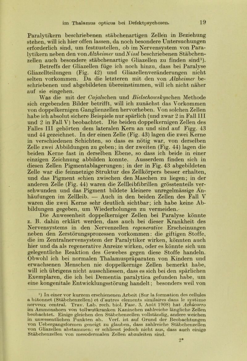 Paralytikern beschriebenen stäbchenartigen Zellen in Beziehung stehen, will ich hier offen lassen, da noch besondere Untersuchungen erforderlich sind, um festzustellen, ob im Nervensystem von Para- lytikern neben den von Alzheimer und Nissl beschriebenen Stäbchen- zellen auch besondere stäbchenartige Gliazellen zu finden sind1). Betreffs der Gliazellen füge ich noch hinzu, dass bei Paralyse Gliazellteilungen (Fig. 42) und Gliazellenveränderungen nicht selten Vorkommen. Da die letzteren mit den von Alzheimer be- schriebenen und abgebildeten übereinstimmen, will ich nicht näher auf sie eingehen. Was die mit der Guaschen und Bielschowskyschen Methode sich ergebenden Bilder betrifft, will ich zunächst das Vorkommen von doppelkernigen Ganglienzellen hervorheben. Von solchen Zellen habe ich absolut sichere Beispiele nur spärlich (und zwar 2 in Fall III und 2 in Fall V) beobachtet. Die beiden doppelkernigen Zellen des Falles III gehörten dem lateralen Kern an und sind auf Figg. 43 und 44 gezeichnet. In der einen Zelle (Fig. 43) lagen die zwei Kerne in verschiedenen Schichten, so dass es nötig war, von derselben Zelle zwei Abbildungen zu geben; in der zweiten (Fig. 44) lagen die beiden Kerne fast in derselben Ebene, so dass ich beide in einer einzigen Zeichnung abbilden konnte. Ausserdem finden sich in diesen Zellen Pigmentablagerungen; in der in Fig. 43 abgebildeten Zelle war die feinnetzige Struktur des Zellkörpers besser erhalten, und das Pigment schien zwischen den Maschen zu liegen; in der anderen Zelle (Fig. 44) waren die Zellleibfibrillen grösstenteils ver- schwunden und das Pigment bildete kleinere unregelmässige An- häufungen im Zellleib. — Auch in den beiden Zellen des Fall V waren die zwei Kerne sehr deutlich sichtbar; ich habe keine Ab- bildungen gegeben, um Wiederholungen zu vermeiden. Die Anwesenheit doppelkerniger Zellen bei Paralyse könnte z. B. dahin erklärt werden, dass auch bei dieser Krankheit des Nervensystems in den Nervenzellen regenerative Erscheinungen neben den Zerstörungsprozessen Vorkommen: die giftigen Stoffe, die im Zentralnervensystem der Paralytiker wirken, könnten auch hier und da als regenerative Anreize wirken, oder es könnte sich um gelegentliche Reaktion des Gewebes gegen diese Stoffe handeln. Obwohl ich bei normalen Thalamuspräparaten von Kindern und erwachsenen Menschen nie doppelkernige Zellen bemerkt habe, will ich übrigens nicht ausschliessen, dass es sich bei den spärlichen Exemplaren, die ich bei Dementia paralytica gefunden habe, um eine kongenitale Entwicklungsstörung handelt; besonders weil von *) In einer vor kurzem erschienenen Arbeit (Sur la formation des cellules a batonnet (Stäbchenzellen) et d’autres elements similaires dans le Systeme nerveux central. Trav. Lab. rech. biol. Fase. 3, Aoüt 1908) hat Achücarro im Ammonshorn von tollwutkranken Kaninchen zahlreiche längliche Zellen beobachtet. Einige gleichen den Stäbchenzellen vollständig, andere weichen in unwesentlichen Punkten ab. Verf. ist auf Grund der Beobachtungen von Uebergangsformen geneigt zu glauben, dass zahlreiche Stäbchenzellen von Gliazellen abstammen; er schliesst jedoch nicht aus, dass auch einige Stäbchenzellen von mesodermalen Zellen abzuleiten sind. o* £