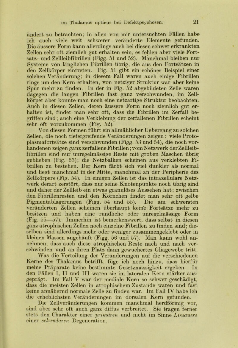 ändert zu betrachten; in allen von mir untersuchten Fällen habe ich auch viele weit schwerer veränderte Elemente gefunden. Die äussere Form kann allerdings auch bei diesen schwer erkrankten Zellen sehr oft ziemlich gut erhalten sein, es fehlen aber viele Fort- satz- und Zellleibfibrillen (Figg. 51 und 52). Manchmal bleiben nur Systeme von länglichen Fibrillen übrig, die aus den Fortsätzen in den Zellkörper ein treten. Fig. 51 gibt ein schönes Beispiel einer solchen Veränderung; in diesem Fall waren auch einige Fibrillen rings um den Kern erhalten, von netziger Struktur war aber keine Spur mehr zu finden. In der in Fig. 52 abgebildeten Zelle waren dagegen die langen Fibrillen fast ganz verschwunden, im Zell- körper aber konnte man noch eine netzartige Struktur beobachten. Auch in diesen Zellen, deren äussere Form noch ziemlich gut er- halten ist, findet man sehr oft, dass die Fibrillen im Zerfall be- griffen sind; auch eine Verklebung der zerfallenen Fibrillen scheint sehr oft vorzukommen (Fig. 52). Von diesen Formen führt ein allmählicher Uebergang zu solchen Zellen, die noch tiefergreifende Veränderungen zeigen: viele Proto- plasmafortsätze sind verschwunden (Figg. 53 und 54), die noch vor- handenen zeigen ganz zerfallene Fibrillen; vom Netzwerk der Zellleib- fibrillen sind nur unregelmässige Reste mit groben Maschen übrig geblieben (Fig. 53); die Netzbalken scheinen aus verklebten Fi- brillen zu bestehen. Der Kern färbt sich viel dunkler als normal und liegt manchmal in der Mitte, manchmal an der Peripherie des Zellkörpers (Fig. 54). In einigen Zellen ist das intrazellulare Netz- werk derart zerstört, dass nur seine Knotenpunkte noch übrig sind und daher der Zellleib ein etwas granulöses Aussehen hat; zwischen den Fibrillenresten und den Körnchen findet man sehr oft gelbe Pigmentablagerungen (Figg. 54 und 55). Die am schwersten veränderten Zellen scheinen überhaupt keine Fortsätze mehr zu besitzen und haben eine rundliche oder unregelmässige Form (Fig. 55—57). Immerhin ist bemerkenswert, dass selbst in diesen ganz atrophischen Zellen noch einzelne Fibrillen zu finden sind; die- selben sind allerdings mehr oder weniger zusammengeklebt oder in kleinen Massen angehäuft (Figg. 56 und 57). Man kann wohl an- nehmen, dass auch diese atrophischen Reste nach und nach ver- schwinden und an ihren Platz dann gewuchertes Gliagewebe tritt. Was die Verteilung der Veränderungen auf die verschiedenen Kerne des Thalamus betrifft, füge ich noch hinzu, dass hierfür meine Präparate keine bestimmte Gesetzmässigkeit ergeben. In den Fällen I, II und III waren sie im lateralen Kern stärker aus- geprägt. Im Fall V war der mediale Kern so schwer geschädigt, dass die meisten Zellen in atrophischem Zustande waren und fast keine annähernd normale Zelle zu finden war. Im Fall IV habe ich die erheblichsten Veränderungen im dorsalen Kern gefunden. Die Zellveränderungen kommen manchmal herdförmig vor, sind aber sehr oft auch ganz diffus verbreitet. Sie tragen ferner stets den Charakter einer 'primären und nicht im Sinne Lissauers einer sekundären Degeneration.