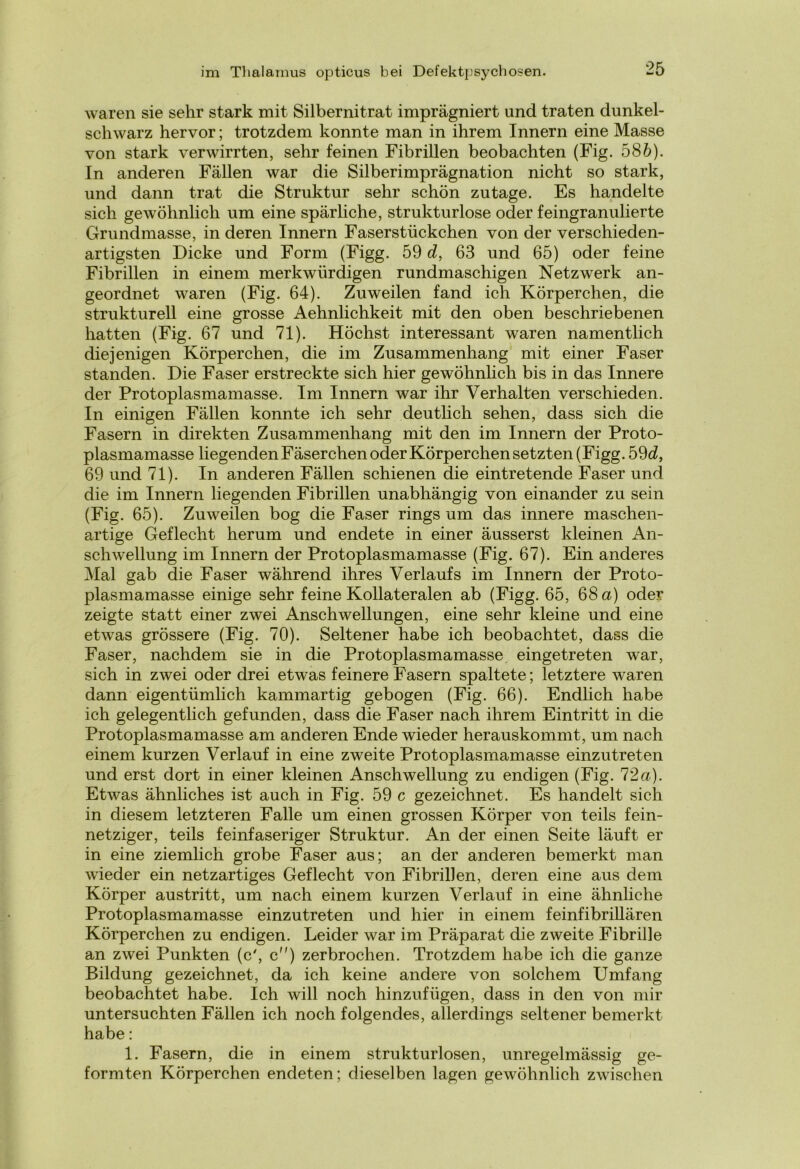 waren sie sehr stark mit Silbernitrat imprägniert und traten dunkel- schwarz hervor; trotzdem konnte man in ihrem Innern eine Masse von stark verwirrten, sehr feinen Fibrillen beobachten (Fig. 586). In anderen Fällen war die Silberimprägnation nicht so stark, und dann trat die Struktur sehr schön zutage. Es handelte sich gewöhnlich um eine spärliche, strukturlose oder feingranulierte Grundmasse, in deren Innern Faserstückchen von der verschieden- artigsten Dicke und Form (Figg. 59 d, 63 und 65) oder feine Fibrillen in einem merkwürdigen rundmaschigen Netzwerk an- geordnet waren (Fig. 64). Zuweilen fand ich Körperchen, die strukturell eine grosse Aehnlichkeit mit den oben beschriebenen hatten (Fig. 67 und 71). Höchst interessant waren namentlich diejenigen Körperchen, die im Zusammenhang mit einer Faser standen. Die Faser erstreckte sich hier gewöhnlich bis in das Innere der Protoplasmamasse. Im Innern war ihr Verhalten verschieden. In einigen Fällen konnte ich sehr deutlich sehen, dass sich die Fasern in direkten Zusammenhang mit den im Innern der Proto- plasmamasse liegenden Fäserchen oder Körperchen setzten (Figg. 59d, 69 und 71). In anderen Fällen schienen die eintretende Faser und die im Innern liegenden Fibrillen unabhängig von einander zu sein (Fig. 65). Zuweilen bog die Faser rings um das innere maschen- artige Geflecht herum und endete in einer äusserst kleinen An- schwellung im Innern der Protoplasmamasse (Fig. 67). Ein anderes Mal gab die Faser während ihres Verlaufs im Innern der Proto- plasmamasse einige sehr feine Kollateralen ab (Figg. 65, 68 a) oder zeigte statt einer zwei Anschwellungen, eine sehr kleine und eine etwas grössere (Fig. 70). Seltener habe ich beobachtet, dass die Faser, nachdem sie in die Protoplasmamasse eingetreten war, sich in zwei oder drei etwas feinere Fasern spaltete; letztere waren dann eigentümlich kammartig gebogen (Fig. 66). Endlich habe ich gelegentlich gefunden, dass die Faser nach ihrem Eintritt in die Protoplasmamasse am anderen Ende wieder herauskommt, um nach einem kurzen Verlauf in eine zweite Protoplasmamasse einzutreten und erst dort in einer kleinen Anschwellung zu endigen (Fig. 72a). Etwas ähnliches ist auch in Fig. 59 c gezeichnet. Es handelt sich in diesem letzteren Falle um einen grossen Körper von teils fein- netziger, teils feinfaseriger Struktur. An der einen Seite läuft er in eine ziemlich grobe Faser aus; an der anderen bemerkt man wieder ein netzartiges Geflecht von Fibrillen, deren eine aus dem Körper austritt, um nach einem kurzen Verlauf in eine ähnliche Protoplasmamasse einzutreten und hier in einem feinfibrillären Körperchen zu endigen. Leider war im Präparat die zweite Fibrille an zwei Punkten (c', c) zerbrochen. Trotzdem habe ich die ganze Bildung gezeichnet, da ich keine andere von solchem Umfang beobachtet habe. Ich will noch hinzufügen, dass in den von mir untersuchten Fällen ich noch folgendes, allerdings seltener bemerkt habe: 1. Fasern, die in einem strukturlosen, unregelmässig ge- formten Körperchen endeten; dieselben lagen gewöhnlich zwischen