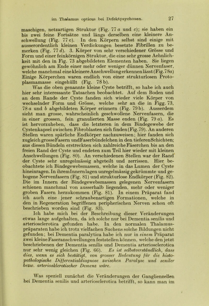maschigen, netzartigen Struktur (Fig. 77 a und c); sie haben ein bis zwei feine Fortsätze und längs derselben eine kleinere An- schwellung (Fig. 77 c). In den Körpern selbst sind einige mit ausserordentlich kleinen Verdickungen besetzte Fibrillen zu be- merken (Fig. 77 d). 3. Körper von sehr verschiedener Grösse und Form und einer feinkörnigen Struktur, die eine sehr grosse Aehnlich- keit mit den in Fig. 73 abgebildeten Elementen haben. Sie liegen gewöhnlich am Ende einer mehr oder weniger dünnen Nervenfaser, welche manchmal einekleinere Anschwellung erkennen lässt (Fig. 78a) Einige Körperchen waren endlich von einer strukturlosen Proto- plasmamasse eingehüllt (Fig. 78 b). Was die oben genannte kleine Cyste betrifft, so habe ich auch hier sehr interessante Tatsachen beobachtet. Auf dem Boden und an dem Rande der Cyste fanden sich wieder viele Körper von wechselnder Form und Grösse, welche sehr an die in Figg. 73, 78 a und b abgebildeten Körper erinnern (Fig. 79 b). Ausserdem sieht man grosse, wahrscheinlich geschwollene Nervenfasern, die in einer grossen, fein granulierten Masse enden (Fig. 79 a). Es ist hervorzuheben, dass die letzteren in dem Bindegewebe der Cystenkapsel zwischen Fibroblasten sich finden (Fig. 79). An anderen Stellen waren spärliche Endkörper nachzuweisen; hier fanden sich zugleich grosseFasern undFaserbündelchen in den tieferenSchichten; aus diesen Bündeln erstreckten sich zahlreiche Fäserchen bis an den freien Rand der Cyste und endeten zum Teil hier wieder mit kleinen Anschwellungen (Fig. 80). An verschiedenen Stellen war der Rand der Cyste sehr unregelmässig abgeteilt und zerrissen. Hier be- obachtete ich Bindegewebsmassen, welche in das Lumen der Cyste hineinragen. In ihremlnnernlagen unregelmässig gekrümmte und ge- bogene Nervenfasern (Fig. 81) und strukturlose Endkörper (Fig. 82). Die im Innern der Bindegewebsmassen gelegenen Nervenfasern schienen manchmal von ausserhalb liegenden, mehr oder weniger groben Fasern herzukommen (Fig. 81). In einem Präparat fand ich auch eine jener schraubenartigen Formationen, welche in den in Regeneration begriffenen peripherischen Nerven schon oft beschrieben worden sind (Fig. 83). Ich habe mich bei der Beschreibung dieser Veränderungen etwas lange aufgehalten, da ich solche nur bei Dementia senilis und arteriosclerotica gefunden habe. In den normalen Thalamus- präparaten habe ich trotz vielfachen Suchens solche Bildungen nicht gefunden; bei Dementia paralytica habe ich nur in einem Präparat zwei kleine Faseranschwellungen feststellen können, welche den jetzt beschriebenen der Dementia senilis und Dementia arteriosclerotica nur sehr wenig gleichen (Fig. 66). Es ist selbstverständlich, dass dies, wenn es sich bestätigt, von grosser Bedeutung für die histo- pathologische Differentialdiagnose zwischen Paralyse und seniler bezw. arteriosklerotischer Demenz wäre. Was speziell zunächst die Veränderungen der Ganglienzellen bei Dementia senilis und arteriosclerotica betrifft, so kann man im